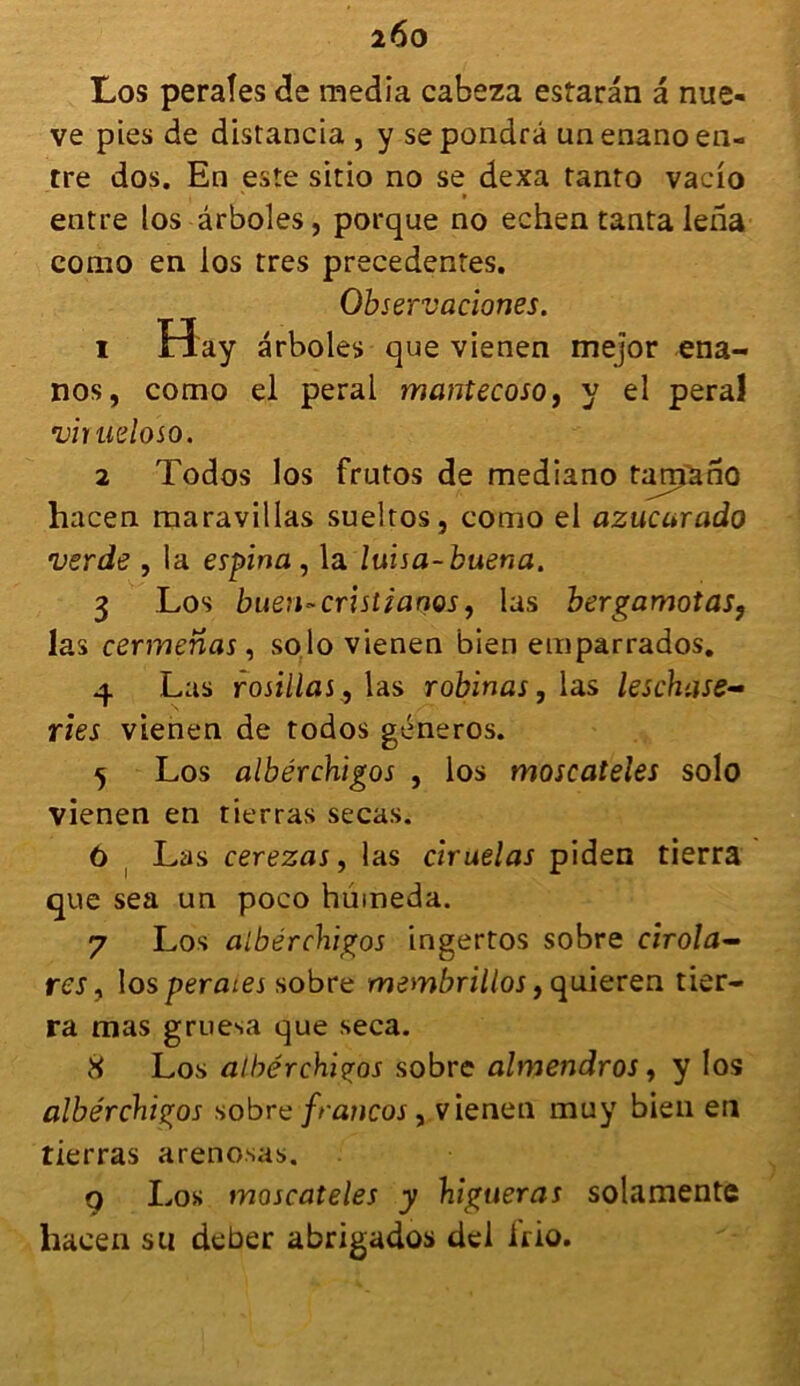 i6o Los peraîes de media cabeza estarân a nue- ve pies de distancia, y se pondra un enano en- tre dos. En este sitio no se dexa tanto vacio entre los ârboles, porque no echen tanta lerïa como en los très precedentes. Observaciones. 1 Ha y arboles que vienen mejor ena- nos, como el peral mantecoso, y el peral vinieloso. 2 Todos los frutos de mediano tamftno hacen maravillas sueltos, como el azucurado verde , la espina , la luisa-buena. 3 Los bueri'-cristianQs, las bergamotas9 las cermenas, solo vienen bien emparrados. 4 Las rosillas, las robinas, las leschase- ries vienen de todos géneros. 5 Los albérchigos , los moscateies solo vienen en tierras secas. ô Las cerezas, las ciruelas piden tierra que sea un poco hûmeda. 7 Los albérchigos ingertos sobre cirola— res, los peraîes sobre membrillos, quieren tier- ra mas gruesa que seca. 8 Los albérchigos sobre almendros, y los albérchigos sobre francos , vienen muy bien en tierras arenosas. 9 Los moscateies y higtieras solamente hacen su deber abrigados del Irio.