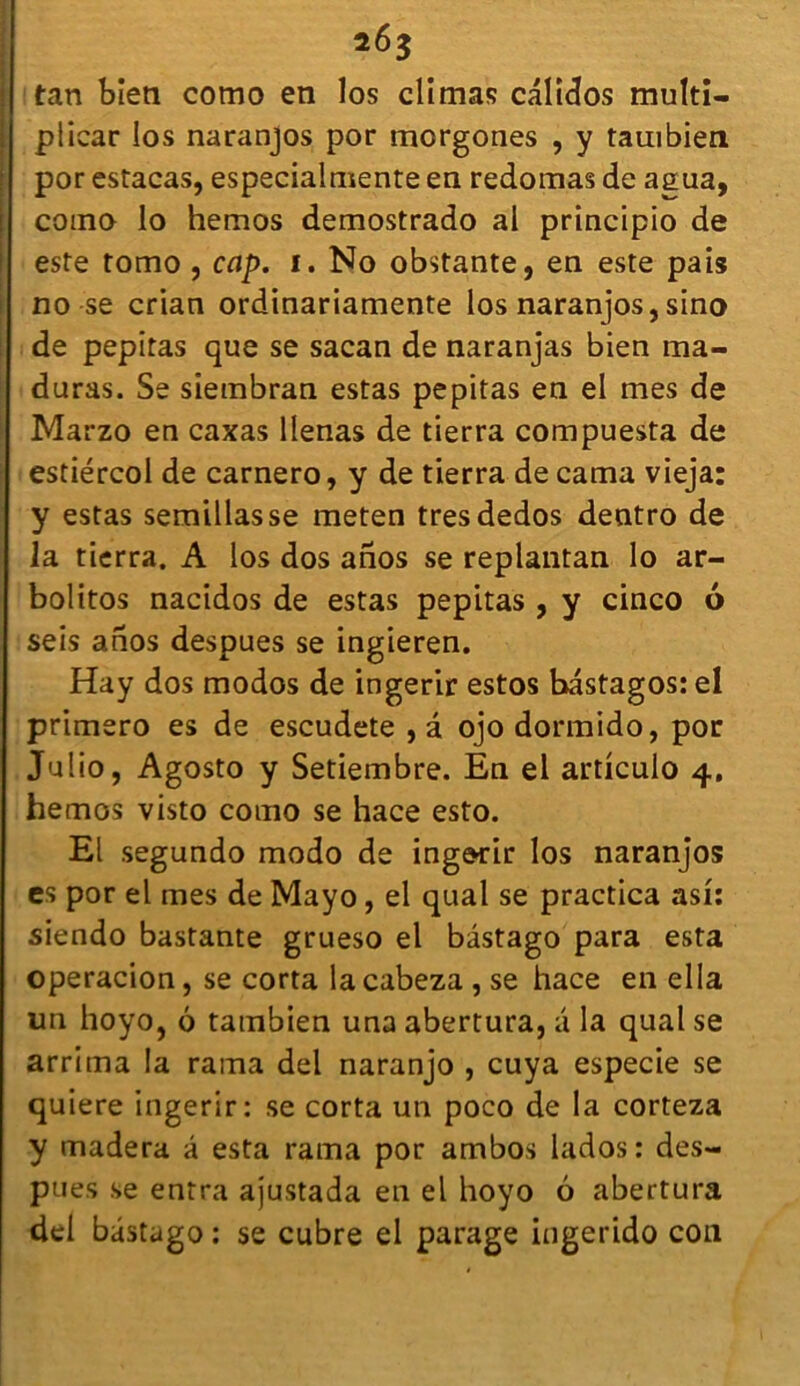 tan bien como en los climas calidos muïti- plicar los naranjos por morgones , y tambien por estacas, especialmente en redonnas de agua, coino lo hemos demostrado al principio de este tomo , cap. i. No obstante, en este pais no se crian ordinariamente los naranjos, sino de pepitas que se sacan de naranjas bien ma- duras. Se siembran estas pepitas en el mes de Marzo en caxas llenas de tierra compuesta de estiércol de carnero, y de tierra de cama vieja: y estas semillasse meten tresdedos dentro de la tierra. A los dos anos se replantan lo ar- bolitos nacidos de estas pepitas , y cinco 6 seis anos despues se ingieren. Hay dos modos de ingerir estos bastagos: el primero es de escudete , â ojo dormido, por Julio, Agosto y Setiembre. En el artlculo 4. hemos visto como se hace esto. El segundo modo de ingerir los naranjos es por el mes de Mayo, el quai se practica asi: siendo bastante grueso el bâstago para esta operacion, se corta lacabeza , se hace en el la un hoyo, 6 tambien una abertura, a la quai se arrima la rama del naranjo , cuya especie se quiere ingerir: se corta un poco de la corteza y madera â esta rama por ambos lados: des- pues se entra ajustada en el hoyo 6 abertura del bâstago : se cubre el parage ingerido con