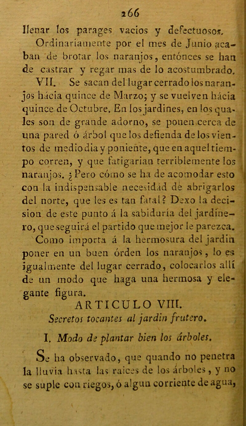 Ilenar fos parages vacios y defectuosos. Ordinariainenle por el mes de Junio aca- ban de brotar los naranjos, enfonces se han de castrar y regar mas de lo acostumbrado. VU. Se sacan del lugarcerrado los naran- jos hâcia quince de Marzo; y se vueiven hâcia quince de Octubre. En los jardines, en los qua- Jes son de grande adorno, se ponen cerca de una pared 6 ârbol que los defienda delosvien- tos de mediodiay poniente, que en aquel tiem- po corren, y que fatigarian terriblemente los naranjos. ^Pero corno se ha de acomodar esto con la indispensable necesidâd de abrigarlos del norte, que les es tan fatal? Dexo la deci- sion de este punto a la sabiduria del jardirie- ro, queseguira el partido que tnejor le parezca. Como importa à la hermosura del jardin poner en un buen orden los naranjos, !o es igualmente del lugar cerrado, colocarlos alli de un modo que haga una hermosa y ele- gante figura. ARTICULO VIII. Secretos tocantes al jardin frutero, I. Modo de plantar bien los ârboles. Se ha observado, que quando no pénétra la liuvia hista las raices de los ârboles, y no se suple con riegos, 6 algun corrieate deagua,