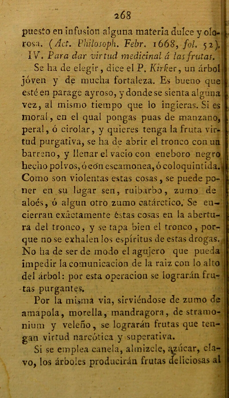 r f puesto en infusion alguna materia dulce y olo-' rosa. ( Act. Philo soph. Febr, 1668, fol, 52), IV. Para dur virtud médicinal â las frutas. Se ha de elegir, aice el P, Kzr£er, un arbol joven y de mucha fortaleza. Es bueno que) esté en parage ayroso, y donde se sienta alguna vezj al mismo tiempo que lo ingieras. Si es moral, en el quai pongas puas de manzano, peral, à cirolar, y quieres tenga la fruta vir- tud purgatîva, se ha de abrir el tronco con un barreno, y Ilenar el vacio con eneboro negro hecho polvos, 6 con escamonea, 6 coloquintida.M. Como son violentas estas cosas, se puede po- ner en su lugar sen, ruibarbo, zumo de T aloés, 6 algun otro zumo catarctico.' Se eu— cierran exâctamente èstas cosas en la abertu- ra del tronco, y se tapa bien el tronco , por- que no se exhalen los espiritus de estas drog'as. j No ha de ser de modo el agujero que pueda impedir la comunicacion de la raiz con lo alto del ârbol: por esta operacion se lograran fru- tas purgantes. Por la misma via, sirviéndose de zumo de amapola, morella, mandragora, de stramo- nium y veleno, se lügraran frutas que ten- gan virtud narcôtica y superativa. Si se emplea canela, ahnizcle, tmfcar, cla- vo, los ârboles producirân frutas deliciosas al