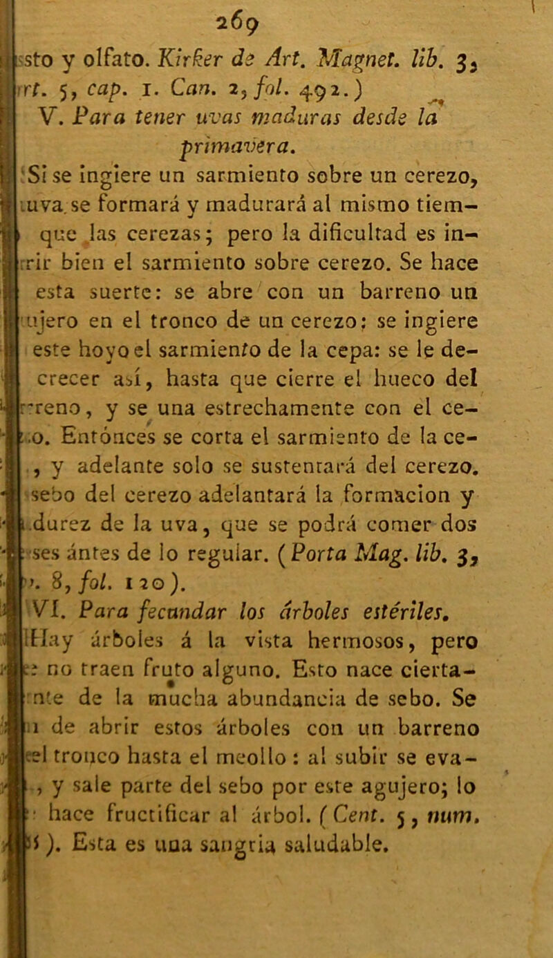 :sto y olfato. Kirfcer de Art. Magnet. lib. 3^ rt. 5, cap. 1. Can. 2, fol. 492.) V. Para tener uvas maduras desde la primavera. Sise ingiere un sarmiento sobre un cerezo, uva.se formarâ v madurarâ al mistno tiem- v que .las cerezas; pero la dificultad es in- rrir bien el sarmiento sobre cerezo. Se hace esta suerte: se abre con un barreno un ujero en el tronco de un cerezo: se ingiere este hoyoel sarmiento de la cepa: se le de- crecer asi, hasta que cierre el hueco del .-reno, y se una estrechamente con el ce- .0. Enfonces se corta el sarmiento de la ce- , y adelante solo se sustenrarâ del cerezo. sebo del cerezo adelantarâ la formacion y durez de la uva, que se podra comer dos ses antes de lo reguiar. (Porta Mag. lib. 3, ». 8, fol, 120). VI. Para fecandar los drboles estériles. iEIay arboles â la vista hermosos, pero ; no traen fruto alguno. Esto nace cierta- nte de la mucha abundancia de sebo. Se 1 de abrir estos arboles con un barreno .el tronco hasta el meollo : al subir se eva- , y sale parte del sebo por este agujero; lo • hace fructificar al ârbol. ( Cent. 5, num. i ). Esta es una sangria saludable.