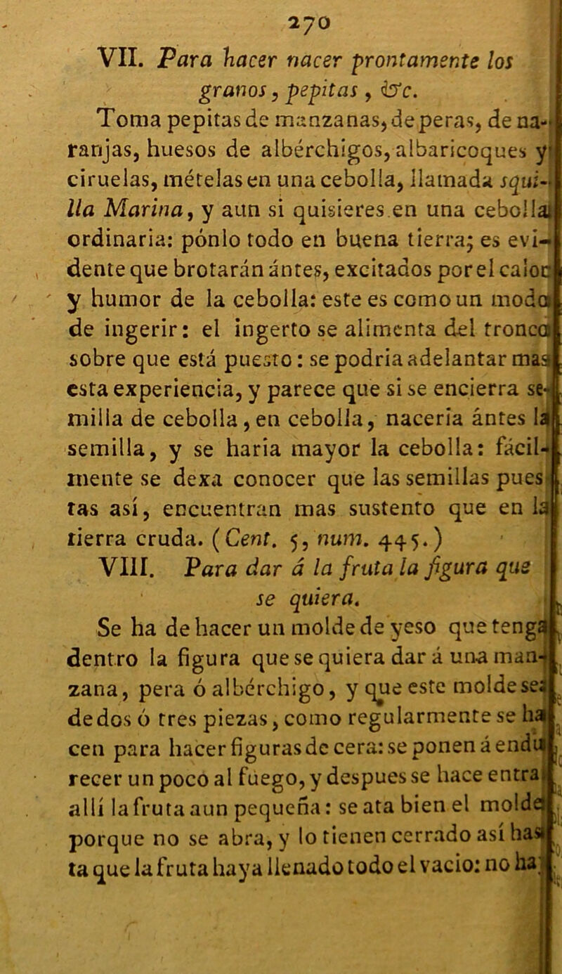 2?0 VII. Para hacer nacer prontamer.te los granos, pepitas , &c. Toma pepitas de manzanas,deperas, de na- ranjas, huesos de albérchigos, albaricoques yjj ciruelas, mételasen una cebolla, ilamada squi-f lia Marina j y aun si quisieres.en una cebcilat ordinaria: pônlo todo en buena tierra; es évi- dente que brotaran antes, excitados porelcaioc y humor de la cebolla: este es comoun modo de ingerir: el ingerto se alimenta del tronco sobre que esta puesto : se podria adelantar maa esta experiencia, y parece que si se encierra se-| milia de cebolla,en cebolla, naceria ântes la| semilla, y se haria mayor la cebolla: facil-l mente se dexa conocer que las semillas pues | tas asi, encuentran mas sustento que en la rierra cruda. (Cent. 5, mim. 445.) VIII. Para dar â la fruta la figura que se quiera. Se ha de hacer un molde de yeso que tenga dentro la figura que se quiera dar â una maa- zana, pera oalbérchigo, y que este molde ses de dos 6 très piezas, como regularmente se ha cen para hacer figuras de cera: se ponenâendii recer un poco al fuego, y despues se hace entra» alli la fruta aun pequena : se ata bien el moldej porque no se abra, y lo tienen cerrado asi ha» ta que la fruta haya llenado todo el vacio: no ha