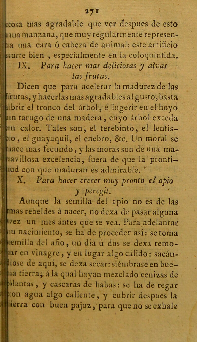 27 1 :osa mas agradable que ver despues de esto ma manzana, que muy regularmente represen- a una cara 6 cabeza de animal: este artificio iurte bien , especialmente en la coioquintida. IX. Para hacer mas deliciosas y alvas las frutas. Dicen que para acelerar la madurez de las irutâs, y hacerlas mas agrada blés al gusto, basta .brir el tronco del arbol, é ingerir en el hoyo m tarugo de una madera, cuyo arbol exceda n calor. Taies son, el terebinto, el lentis- o , el guayaquil, el enebro, &c. Un moral se tace mas fecundo, y las moras son de una ma* ;avillosa excelencia, fuera de que la pionti- iud con que maduran es admirable.  X. Para hacer crecer muy pronto el apio y peregil. ' Aunqtie la semilia del apio no es de las nas rebeldes â nacer, no dexa de pasar alguna fez un mes antes que se vea. Para adelantac u nacimiento, se ha de procéder asi: setofna etnilla del ano, un dia ü dos se dexa remo- r en vinagre, y en lugar algo câlido : sacân- lose de aqui, se dexa secar: siémbrase en bue- ia tierra^. â la quai hayan inezclado cenizas de >1 an tas, y cascaras de babas: se ha de regar on agua algo caliente, y cubrir despues la ierra con buea pajuz, para que no se exhale