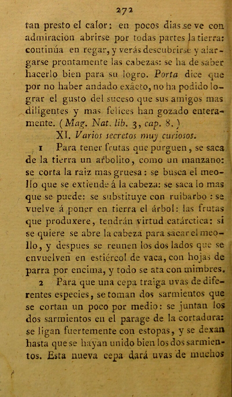 tan presto el calor: en pocos diasseve con admiracion abrirse por rodas partes la tierra: continua en regar, y verâs descubrirse y aiar- garse prontamente las cabezas: se ha de saber hacerlo bien para su logro. Porta dice que por no haber andado exâcto, no ha podido lo- grar el gusto del suceso que sus amigos mas diligentes y mas felices han gozado entera- mente. ( Mag. Nat. lib. 3, cap. 8. ) XI. Varios secreîos muy curiosos. 1 Para tener frutas quepurguen, se saca de la tierra un arbolito, como un manzano: se corta la raiz masgruesa : se busca el meo- Ilo que se exti'ende â la eabeza: se saca io mas que se puede: se substituye con ruibarbo : se vuelve â poner en tierra el arboI : las frutas que produxere, tendran virtud catârctica: si se quiere se abre la eabeza para sacar el meq- llo, y despues se reunen los dos lados que se envuelven en estiércol de vaca,con hojas de parra por encima, y todo se ata con mimbres. 2 Para que una cepa traiga uvas de dife- rentes especies, setoman dos sarmientos que se cortan un poco por medio: se juntan los dos sarmientos en el parage de la cortadura: se ligan fuertemente con estopas, y se dexaa hasta que se hayan unido bien los dos sarmien- tos. Esta aueva cepa darâ uvas de muchos