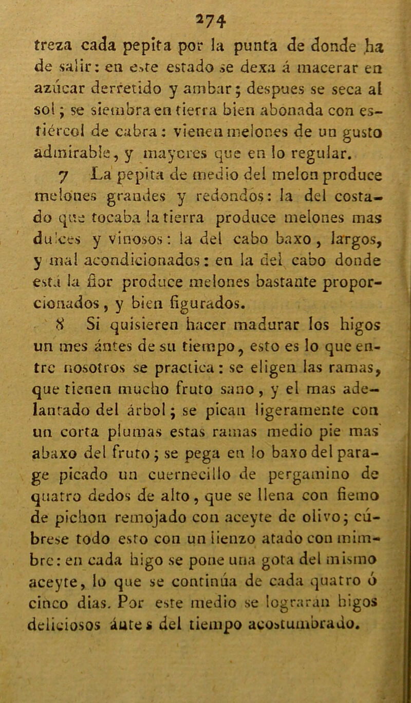 treza cada pepita por la punta de donde ,ha de salir: en e>te estado se dexa à macerar en aziicar derretido y ambar; despues se seca al soi ; se siembra en tierra bien abonada con es- liércol de cabra: vienen melones de un gusto admirable, y maycres que en lo regular. 7 La pepita de medio del melon produce melones grandes y redondôs: la del costa- do que tocaba la tierra produce melones mas du'ces y vinosos: la del cabo baxo , largos, y mal acondicionados : en la del cabo donde esta la âor produce melones bastante propor- cionados , y bien dgurados. <i Si quisieren hacer madurar Ios higos un mes antes de su tiempo, esto es lo que en- tre nosotros se praciiea: se eligen las ramas, que tienen mucho fruto sano, y el mas ade- lanrado del ârbol ; se pican ligeramente con un corta plumas estas ramas medio pie mas' abaxo del fruto; se pega en lo baxo del para- ge picado un cuernecillo de pergamino de qaatro dedos de alto, que se llena con fierno de pichon remojado con aceyte de olivo; cu- brese todo esto con un iienzo atado con mim- bre: en cada higo se pone una gota del mismo aceyte, lo que se continua de cada quatro 6 cinco dias. Por este medio se lograràn higos deliciosos âütes del tiempo aeostumbrado.