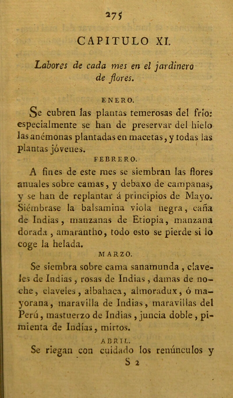 CAPITULO XI. Labores de coda mes en el jardînero de flores. ENERO. Se cubren las plantas temerosas ciel frio: especialmente se han de preservar del hielo lasanémonas plantadasen macetas, y todas las plantas jovenes. FEBRERO. A fines de este mes se siembran las flores anuales sobre camas, y debaxo de campanas, y se han de replantai* â principios de Mayo. Siémbrase la balsamina viola negra, caria de Indias, manzanas de Etiopia, manzana dorada , amarantho, todo esto se pierde si io coge la helada. M ARZO. Se siembra sobre cama sanamunda , clave- lés de Indias , rosas de Indias , damas de no- che, claveles, albahaca, almoradux, 6 ma- yorana, maravilla de Indias, maravillas del Peru, mastuerzo de Indias , juncia doble , pi- mienta de Indias, mirtos. A BR IL. Se riegan con cuidado los renünculos y S 2