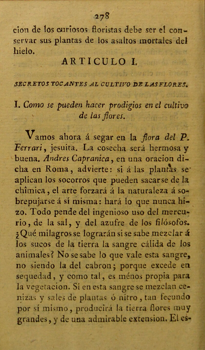 servar sus plantas de los asaltos mortales del hielo. ARTICULO I. SECRETOS TOCANTES AL CULTIVO DE LAS FLORES» I. Como se pueden hacer prodigios en el cultiva de las flores. Vamos ahora â segar en la flora del P. Ferrari, jesuita. La cosecha sera hermosa y buena. Andres Capranica, en una oracion di- cha en Roma, advierte: si a las plantas se1 aplican los socorros que pueden sacarse de la chîmica, el arte forzarâ â la naturaleza â so- brepujarse â si misma: harâ lo que nunca hi- zo. Todo pende del ingenioso uso del mercu- rio, de la sal, y del azufre de los fi/osofos. ^Qué milagrosse lograrânsise sabe mezclar à los sucos de la tierra la sangre câlida de los animales? No se sabe lo que vale esta sangre, no siendo la del cabronj porque excede en sequedad, y como tal, es ménos propia para la vegetacion. Si en esta sangre se mezclan ce- nizas y sales de plantas ô nitro , tan fecundo por si mismo, producirâ la tierra flores muy grandes, y de una admirable extension. El es-