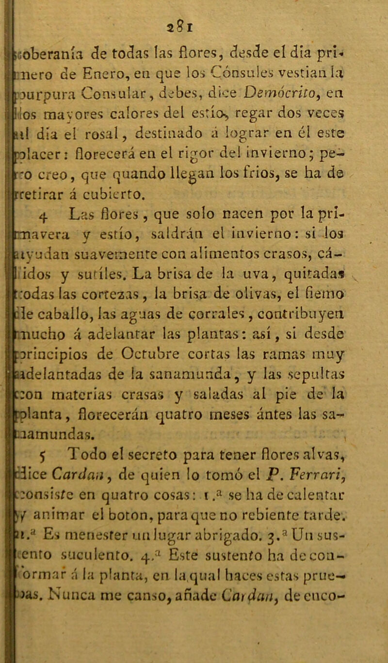 m mÊÊÊÊ 2S1 üoberanîa de todas las flores, desde el dia prl- niero de Enero, en que los Consoles vestian la purpura Consular, debes, dice Demôcrito, en dos mavores calores del estio-, regar dos veces ni dia ei rosal, destinado à lograr en él este placer: florecerâ en el rigor del invierno; pe- ro creo, que quando llegan los frios, se ha de rretirar â cubierto. 4 Las flores , que solo nacen por la prî- raavera v estio, saldran el invierno: si los uyudah suavemenre con alimentos crasos, câ- I idos y sutiles. La brisa de la uva, quitadas t:odas!as cortezas, la brisa de olivas, el fiemo :1e caballo, las aguas de corrales , contribuyen Tiucho a adelantar las plantas : asi, si desde ::>rincipios de Octubre cortas las ramas muy adelantadas de la sanamunda, y las .sepultas :on materias crasas y saladas al pie de la planta, florecerân quatro ineses antes las sa- aamundas. , 5 Todo el secreto para tener flores al vas, lice Cardan, de quien !o tomé el P. Ferrari, :onsisfe en quatro cosas: 1 .a se ha decalentar animar el boton, para que no rebienfe tarde. i.a Es menester unlugar abrigado. 3.a U11 sus- ento suculento. q.a Este sustenfo ha decon- ormar â la planta, en la,quai haees estas prue- )as. Nunca me canso, afiade Cardan) deenco-