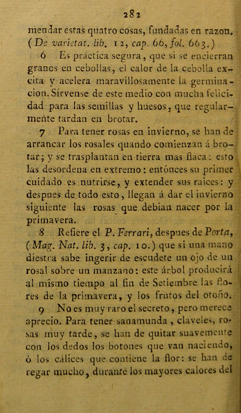 2§2 m.endar estas quatro cosas, fundadas en razon. (De varietat. lib. 12, cap 66, fol. 663.) ô Es practica segura, que si se encierran grancs en cebollas, el calor de la cebolla ex- cita y acelera maravillosamente la germina- cion. Sirvense de este medio con mucha felici- dad para las semillas y huesos, que regular- mertte tardan en brotar. 7 Para tener rosas en invierno, se han de arrancar los rosales quando comienzan a bro- tar j y se trasplantan en tierra mas flaca : esto las desordena en extremo: enfonces su primer cuidado .es nutrirse, y extender sus raices: y despues de todo esto, Ilegan â dar el invierno siguiente las rosas que debian nacer por la primavera. 8 Refiere el P. Ferrari, despues de Porta, ( Mag. Nat. lib. 3 , cap. 10.) que si una mano diestra sabe ingerir de escudete un ojo de un rosal sobre un manzano: este arbol producirâ al mismo tiempo al lin de Setietnbre las flo- res de la primavera, y los frutos del otono. 9 No es muy raro el secreto, pero merece aprecio. Para tener sanamunda , claveles, ro- sas muy tarde, se han de quitar suavemente con los dedos los botones que van naciendo, 6 los calices que contiene la flor: se han de regar muclio, durante los mayores calores del