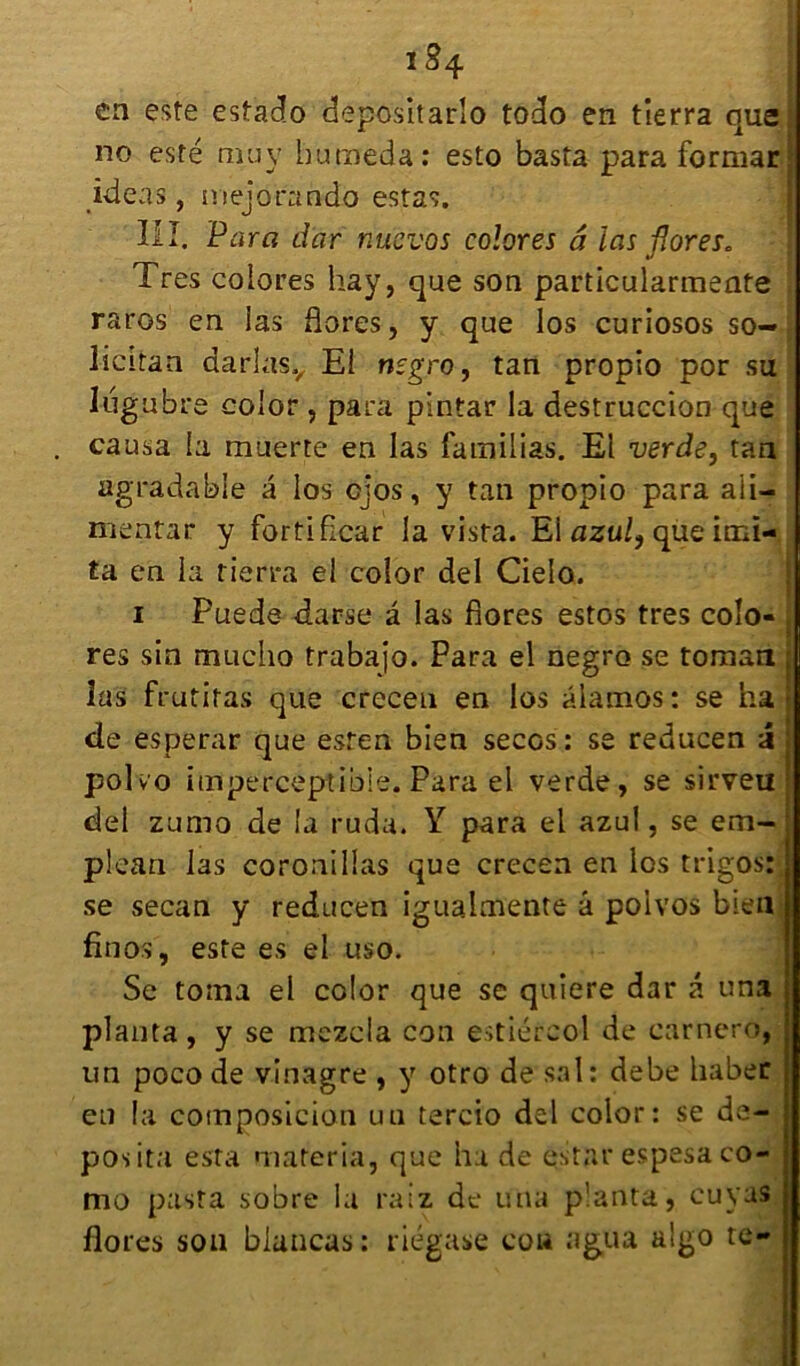 i S4 ca este estacîo depositarlo todo en tierra que, no esté muv humeda: esto basta para formar ideas, mejorando estas. III. Para dar nücvos colores à las flores. Très colores hay, que son particularmente raros en las flores, y que los curiosos so-, licitan darlasv El nsgro, tan propio por su lugubre eolor , para pintar la destruccion que causa la muerte en las familias. El verde} tan agradabie a los cjos, y tan propio para ali- mentar y fortiflcar la visra. El azul, que imi- ta en la tierra el eolor del Cielo. i Fuede darse â las flores estes très colo- , res sin mucho trabajo. Para el negro se toman j las frutitas que creceu en los âlamos : se ha de esperar que esten bien secos: se reducen X j polvo imperceptible. Para el verde, se sirveul del zumo de la ruda. Y para el azul, se em- plean las coronillas que crecen en los trigos: se secan y reducen iguaimente â po'ivos bien fin os', este es el uso. Se toina el eolor que se quiere dar â una planta, y se mczcla con estiércol de carnero, un poco de vinagre , y otro de sal: debe haber en la composicion un tercio del eolor: se de- posita esta materia, que ha de estât' espesa co- mo pasta sobre la ratz, de una planta, cuvas flores son blancas : riégase Cou agüa a'go te-