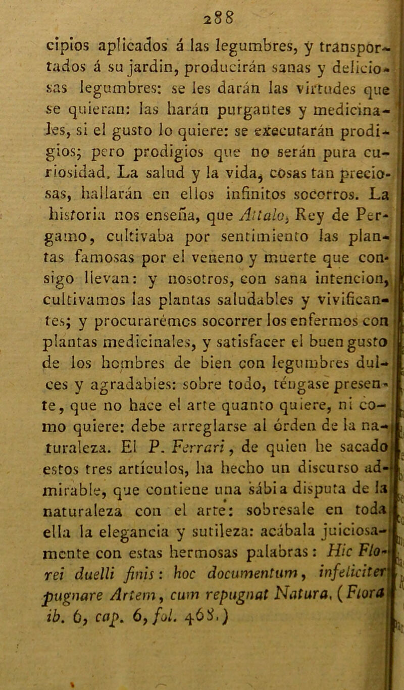 cipîos aplîcados à las legumbres, y transport tados à su jardin, producirân sanas y delicio* sas legumbres: se les darân las virtudes que se quieran: las harân purgantes y médicina- les, si el gusto lo quiere: se exeeufarân prodi- gios; pero prcdigios que no serân pura cu- riosidad. La salud y la vida^ cosas tan precio- sas, hallarân en elles infinitos sccorros. La hisforia nos ensena, que Allah; Rey de Per* gaino, cultivaba por sentimiento las plan- tas famosas por el veneno y muerte que con* sigo lievan: y nosotros, eon sana intencion, cultivamos las plantas saludables y vivifian- tes; y procurarémcs socorrer los enfermos con plantas médicinales, y satisfacer el buen gusto de los hembres de bien con legumbres dul- ces y agradabies: sobre todo, téugase presen* te, que no hace el arte quanto quiere, ni co- mo quiere: debe arreglarse al orden de la na- turaleza. El P. Ferrari, de quien he sacado estos très articules, ha hecho un discurso ad- mirable, que contiene una sâbia disputa de la naturaîeza con el arte: sobresale en toda ella la elegancia y sutileza: acâbala juiciosa- mente con estas hermosas palabras : Hic Flo rei duelli finis : hoc documentum, infdiciter\ pugnare Arlem, cum répugnât Natura, ( Flora ib. à, cap. ôyfùl. q.68,)