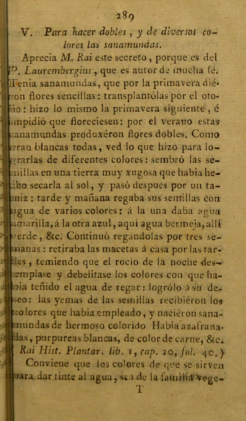 / V. Para hacer dobles, y de dlversos co- lores las sanamunâas. Aprecia M. Rai este secreto, porque es del Laurembergius, que es autorde mue ha fé. ;Iynia sanamundas, que por la primaveradié* •on flores sencillas: transplantolas por el oto- do: hizo lo mistno la primavera siguiente , é mpidiô que floreciesen: por el verauo estas anamundas produxéron flores dobles. Como :ran blancas todas, ved lo que hizo para lo- rrarlas de diferentes colores: sembro las se- nillas en una tierra muy xugosa que habia he- :ho secarla al sol, y pasô despucs por un ta- irriz : tarde y manana regaba sus semfillas cou igua de varios colores: à la una daba agua imarilla,â la otra azul, aqut agua bervmeja,alli 'erde, &c. Continué regàndoias por très se- nanas : retiraba las macetas a casa por las tar- ies , temiendo que el rocio de la noche des- .emplave y debelitase los colores con que ha- da tenido el agua de regar: logrôlo â su de- eo: las yemas de las semillas recibiéron los colores que habia empleado, y naciéron sana- nuodasde hermoso colorido Habia azalrana* las, purpureas blancas, de color de carne, &c* Rai Hist. Pltmtar. lib. i,cap. 20, fol. qc.) Convtene que los colores de que se sirveu •ara dar tinte al agua, sta de la T