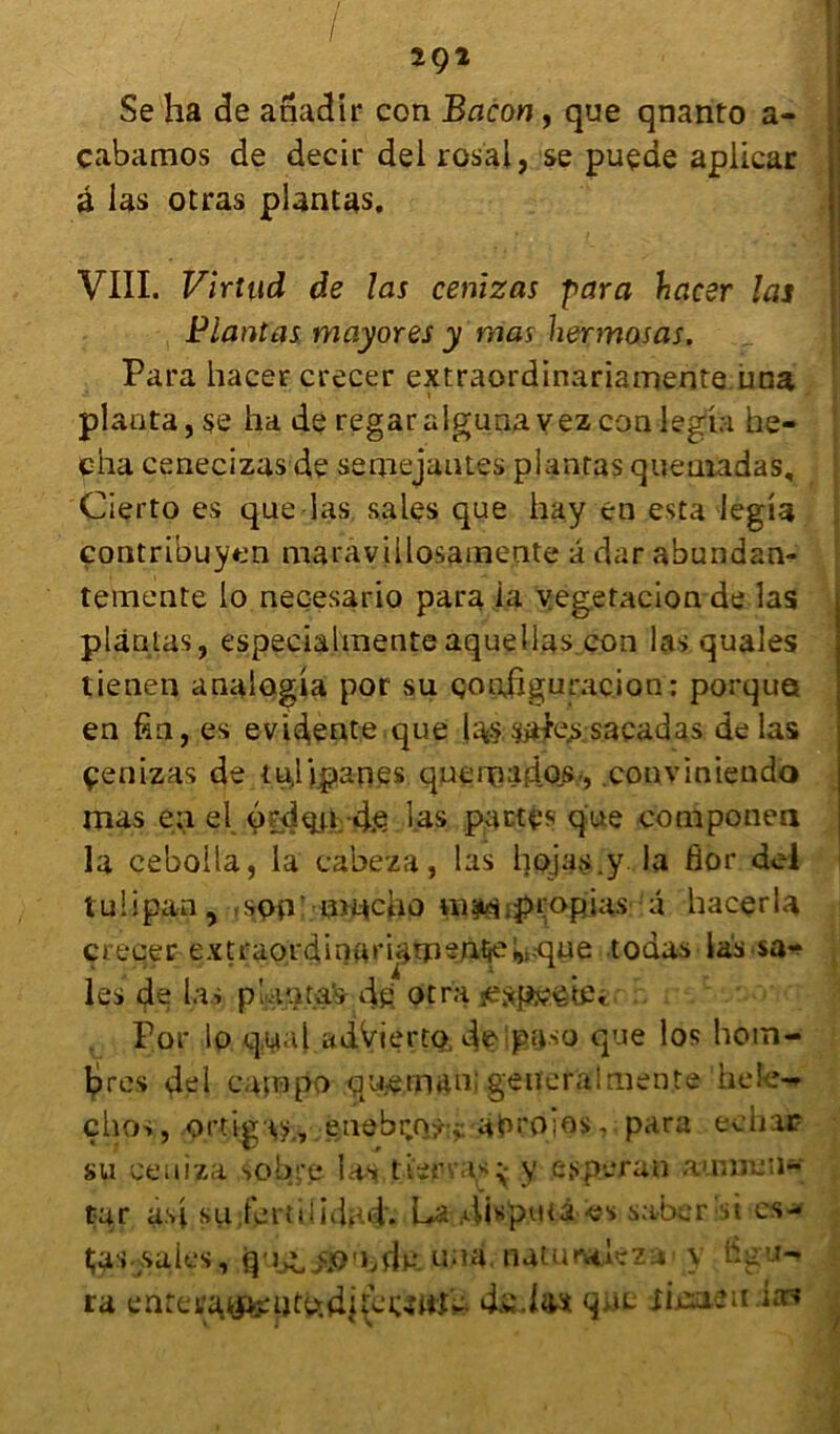 Se ha de anadir con Bacon, que qnanto a- cabamos de decir del rosal, se puçde aplicar â las otras plantas. - V I VIII. Virtud de las cenizas para hacer las Plantas mayores y mas hermosas. Para hacer crecer extraordinariamente una planta, se ha de regaraIgunavezconlegia he- cha cenecizas de serpejantes plantas queuiadas, Cierto es que las sales que hay en esta legia contribuyen maravillosamente â dar abundan- temente lo neçesario para ia vegefaclon de las plantas, especialmenteaquellas con las quales tienen anaiogia por su çopfiguracion: porque en fin, es évidents que kv> sacadas de las çenizas de tujipanes queipados » conviniendo mas en el 6:*d^u 4.e las partes que componen la eebolta, la cabeza, las hojas.y la flor del tuiipan, spp imtcho m^.propias â hacerla crecer extraordinari^m^ntie^aïue todas las sa-? les de las pUota's- dp otra Aspsëbs Por lo qyal adVierto, de paso que los hoin- lpres del catnpo queman: general mente hefe- çhos, ortigaÿ., euebr.o^:j abroios, para echar su ceuiza sob**e las tierva*^ y e.speran aunnen- tur asi su jertiiidad. La 4i«putà es sabcrbi es- tjas-jsaies, una. natuntlez-»' y figu- ra ente^«te;ptudi(cwwik. qufc xisaeu itn