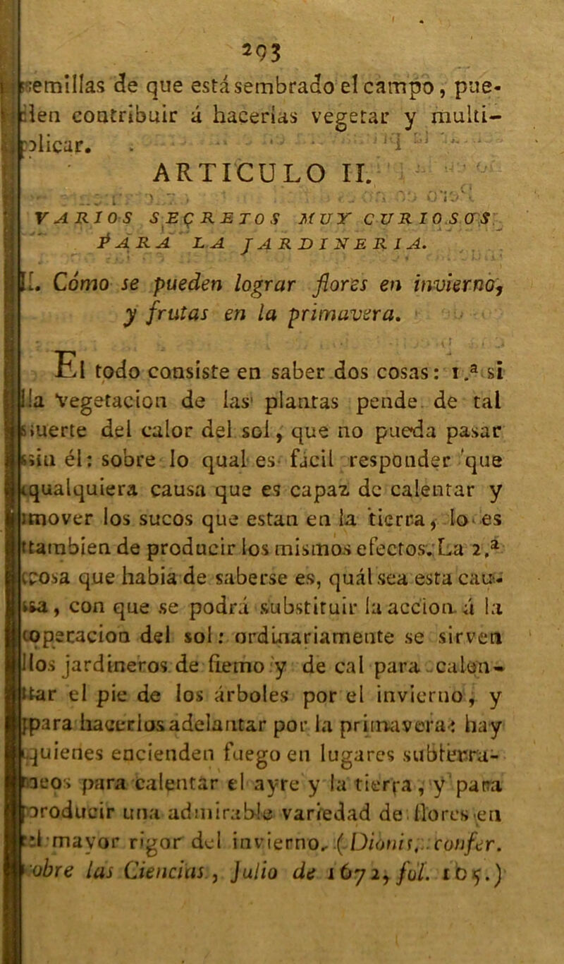 2Ç3 i ' ;emillas de que esta sembrado el campo, pue* fi :len eontrîbuir â haçerias vegetar y multi- plicur. Kl ARTICULO IL V A R1 OS SECRETOS MUYCURIOSOS \ ^ ^ -.. * . - Para la j a r d i n e r i a. r L» Cômo se pueden lograr flores en invierno, y fruîas en la primavera. Ei todo consiste en saber dos cosas: i.a si la Vegetacion de las1 plantas pende de tal •uerte del calor del sol, que no pueda pasar îiu él: sobre Io quai es. fjcil responder que qualquiera causa que es capaz de calentar y rnover los sucos que estan en la tierra, lo* es tarnbien de producir los mismosefectos. La 2,a bosa que habia de saberse es, quâlsea esta eau- sfca, con que se podri substituir la accion. a la copscacioa del sol: arduiariamente se sirven (osjardineros de (lemo y de cal para caïeu- ar el pie de los ârboles por el invierno, y ara liaeeriosadelantar por la primavera-î hay quienes eccienden fuego en lugares subtiura- aeos para calentar el ayre y la tierra, y para roducir una admirable variedad de . flores en d mavor rigor del 'uivierno,.( Diotiit, confer. obre las deneïns, Julio de i 672* foï. 105.)