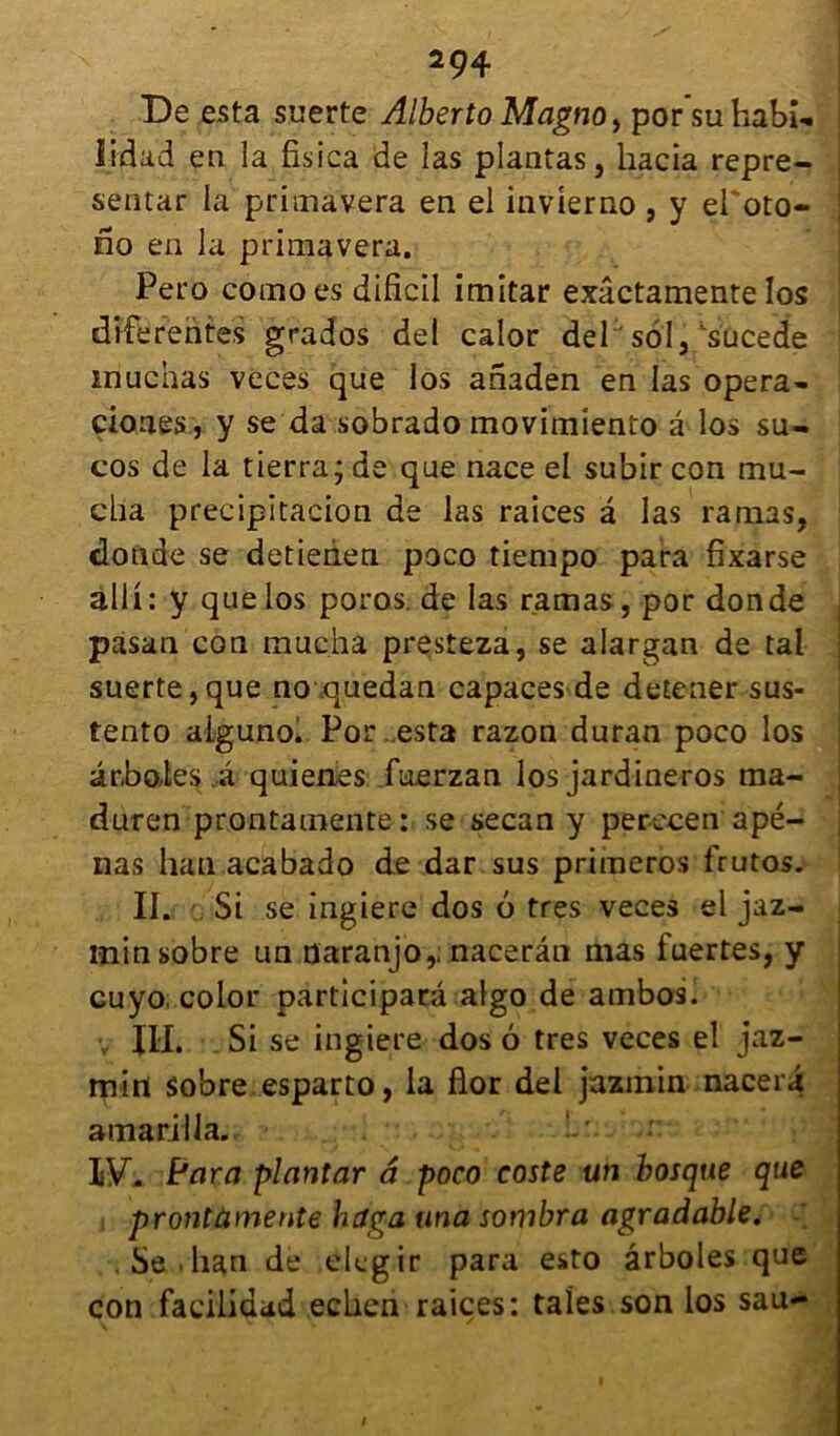 De esta suerte Alberto Magno, porsuhabî*. iidad en la fisica de las plantas, hacia repre- sentar la primavera en el invierno , y ei'oto- no en la primavera. Pero comoes dificil imitar exâctamente los differentes grades del calor del sol, ^sucede inuchas veces que los anaden en las opéra- ciones, y se da sobrado movimiento a los su- cos de la tierra; de que nace el subir con rnu- cha precipitacion de las raiees â las ramas, donde se detieàen poco tiempo para fixarse àlli: y que los poros. de las ramas, por donde , pasan con mucha presteza, se alargan de tal suerte,que no quedan capaces de detener sus- tento aiguno. Por esta razon duran poco los ar.bo.tes a quienes faerzan los jardineros ma- duren prontamente : se secan y perecen apé- nas han acabado de dar sus primeros frutos. II. Si se ingiere dos 6 très veces el jaz- inin sobre un üaranjo,; nacerân mas fuertes, y cuyo color participant algo de ambos. llh Si se ingiere dos 6 très veces el jaz- mirt sobre esparto, la flor del jazmin nacera amtarilla. IF. if ara plantar â poco coste un bosque que prontàmente hdga una sombra agradable. Sedan de elegir para esto ârboles que con faeilidad ecLien raiçes: taies son los sau-