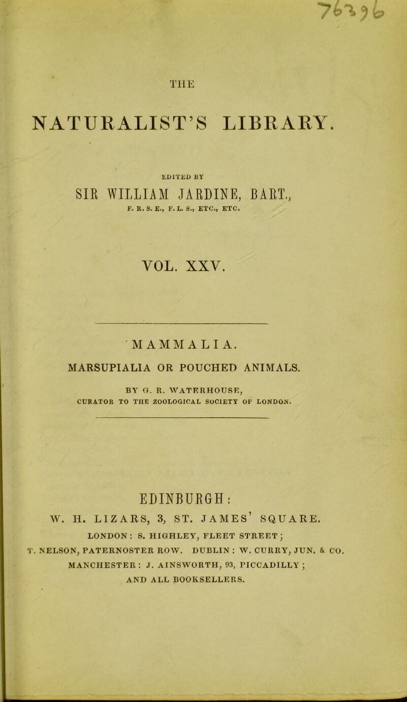 THE NATURALIST’S LIBRARY. EDITED BX SIR WILLIAM JARDINE, BART., F. R. S. E., F. E. S., ETC., ETC. VOL. XXV. MAMMALIA. MARSUPIALIA OR POUCHED ANIMALS. BY O. R. WATERHOUSE, CURATOR TO THE ZOOLOGICAL SOCIETY OF LONDON. EDINBURGH: W. H. LIZARS, 3, ST. JAMES’ SQUARE. LONDON: S. HIGHLEY, FLEET STREET; T. NELSON, PATERNOSTER ROW, DUBLIN : AV. CURRY, JUN. & CO. MANCHESTER: J. AINSWORTH, 93, PICCADILLY; AND ALL BOOKSELLERS.