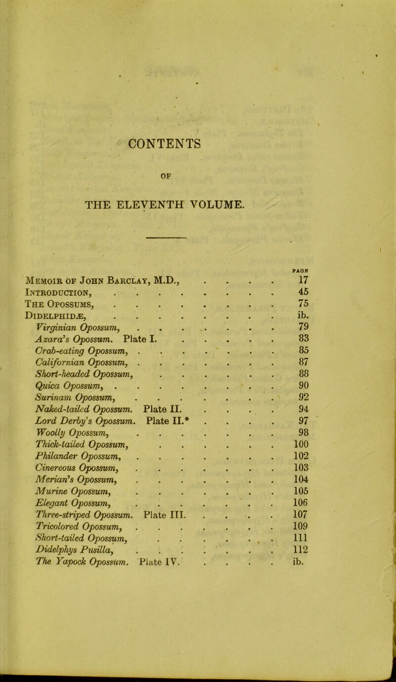 CONTENTS OF THE ELEVENTH VOLUME. Memoir of John Barclay, M.D., Introduction, .... The Opossums, .... Didelphid^, .... Virginian Opossum^ Azara’s Opossum. Plate I. Crab-eating Opossum, . Californian Opossum, . Short-headed Opossum, Quica Opossum, .... Surinam Opossum, Naked-tailed Opossum. Plate II. Lord Derby's Opossum. Plate II.* Woolly Opossum, Thick-tailed Opossum, Philander Opossum, Cinereous Opossum, Merian's Opossum, Murine Opossum, Elegant Opossum, Three-striped Opossum. Plate III. Tricolored Opossum, Short-tailed Opossum, Didelphys Pusilla,