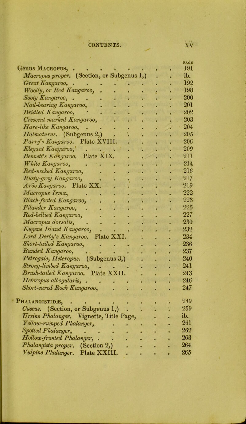 PACK Genus Macropus, 191 Macropus proper. (Section, or Subgenus 1,) . . ib. Great Kangaroo, 192 Woolly, or Red Kangaroo, . . . . , . 198 Sooty Kangaroo, 200 Nail-hearing Kangaroo, 201 Bridled Kangaroo, * 202 Crescent marked Kangaroo, 203 Hare-like Kangaroo, 204 Halmaturus. {Subgenus 2,) .... . 205 Parry^s Kangaroo. Plate XVIII 206 Elegant Kangaroo,' . 209 Bennett’s Kangaroo. Plate XIX. . . . . 211 White Kangaroo, 214 Red-necked Kangaroo, 216 Rusty-grey Kangaroo, . . . . . 217 Aroe Kangaroo. Plate XX 219 Macropus Irma, 222 Black-footed Kangaroo, 223 Filander Kangaroo, 225 Red-bellied Kangaroo, 227 Macropus dorsalis, 230 Eugene Island Kangaroo, 232 Lord Derby’s Kangaroo, Plate XXI. . . . 234 Short-tailed Kangaroo, 236 Banded Kangaroo, 237 Petrogale, Heteropits. (Subgenus 3,) . . . 240 Strong-limbed Kangaroo, 241 Brush-tailed Kangaroo. Plate XXII. . . . 243 Heteropus albogularis, 246 Short-eared Rock Kangaroo, 247 PHALANGISTIDiE, 249 Cuscus. (Section, or Subgenus 1,) .... 259 Ursine Phalanger. Vignette, Title Page, . . ib. Yellow-rumped Phalanger, 261 Spotted Phalanger, 262 Hollow-fronted Phalanger, 263 Phalangista proper. (Section 2,) .... 264 Vulpine Phalanger. Plate XXIII. .... 265