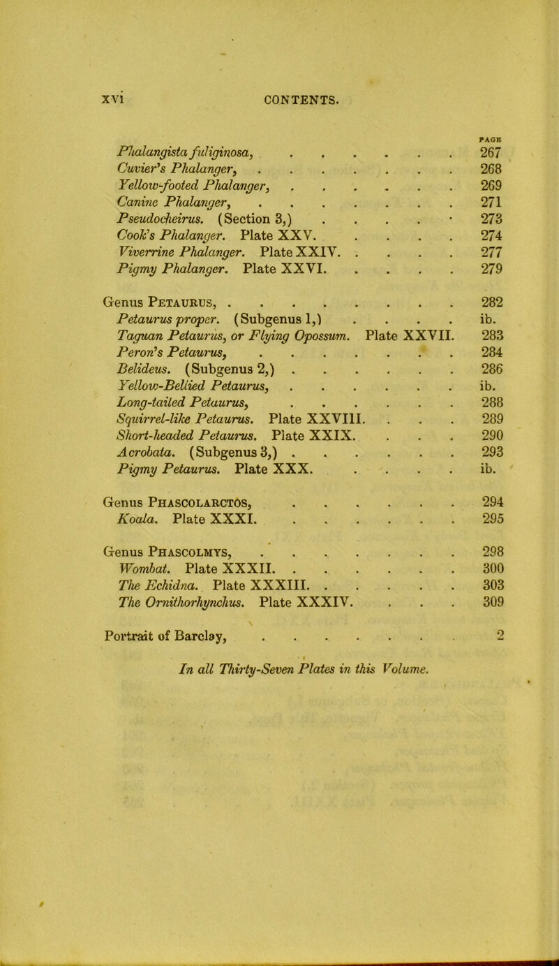 Phalangista fuligiiiosa, PAOB 267 Cuvier's Phalanger^ .... 268 Yellow-footed Phalanger. 269 Canine Phalanger, .... 271 Pseudocheirus. (Section 3,) 273 Cook's Phalanger. Plate XXV. 274 Viverrine Phalanger. Plate XXIV. . 277 Pigmy Phalanger. Plate XXVI. 279 Genus Petaurus, 282 Petaurus frofer. (Subgenus 1,1 ib. Taguan Petaurus, or Flying Opossum. Plate XXVII. 283 Peron's Petaurus, .... 284 Belideus. (Subgenus 2,) . 286 Yellov)-BeUied Petaurus, ib. Long-tailed Petaurus, 288 Squirrel-liJce Petaurus. Plate XXVIII. 289 Short-headed Petaurus. Plate XXIX. 290 Acrobata. (Subgenus 3,) . 293 Pigmy Petaurus. Plate XXX. • ib. ' Genus Phascolarctos, 294 Koala. Plate XXXI. 295 Genus Phascolmys, .... 298 Wombat. Plate XXXII. 300 The Echidna. Plate XXXIII. . 303 The Oryiithorhynchvs. Plate XXXIV. 309 S Portrait of Barclay, I In all Thirty-Seven Plates in this Volume. 2