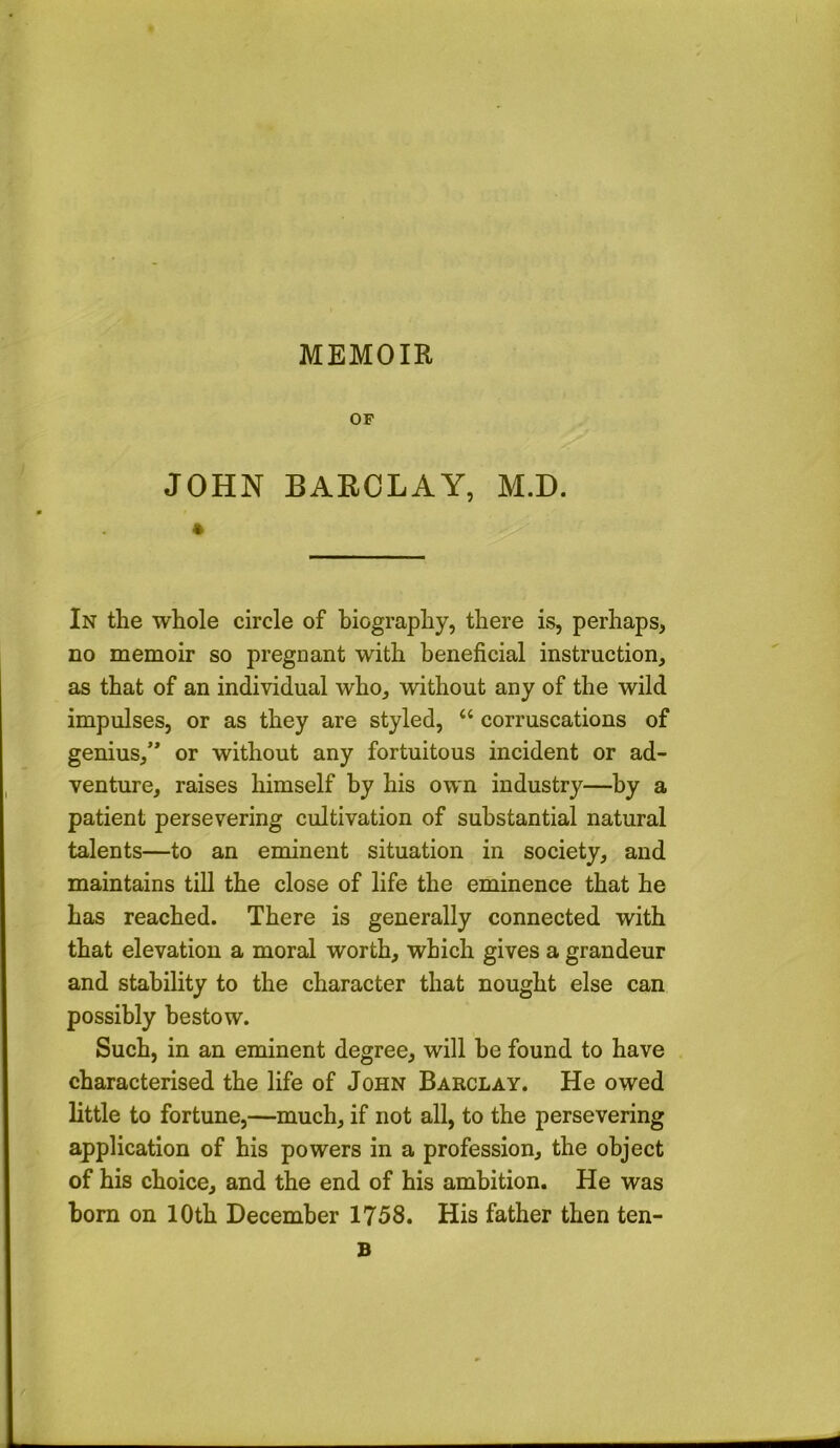 MEMOIR OF JOHN BARCLAY, M.D. In the whole circle of biography, there is, perhaps, no memoir so pregnant with beneficial instruction, as that of an individual who, without any of the wild impulses, or as they are styled, “ corruscations of genius,’* or without any fortuitous incident or ad- venture, raises himself by his own industry—by a patient persevering cultivation of substantial natural talents—to an eminent situation in society, and maintains till the close of life the eminence that he has reached. There is generally connected with that elevation a moral worth, which gives a grandeur and stability to the character that nought else can possibly bestow. Such, in an eminent degree, will he found to have characterised the life of John Barclay. He owed little to fortune,—much, if not all, to the persevering application of his powers in a profession, the object of his choice, and the end of his ambition. He was bom on 10th December 1758. His father then ten- B