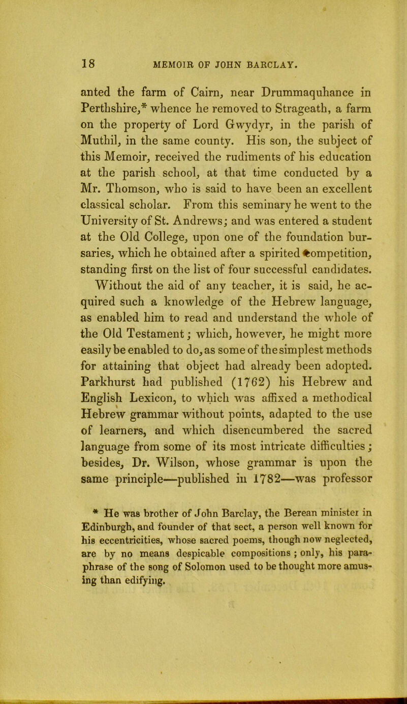 anted the farm of Cairn, near Drummaquhance in Perthshire,* whence he removed to Strageath, a farm on the property of Lord Gwydyr, in the parish of Muthil, in the same county. His son, the subject of this Memoir, received the rudiments of his education at the parish school, at that time conducted by a Mr. Thomson, who is said to have been an excellent classical scholar. From this seminary he went to the University of St. Andrews; and was entered a student at the Old College, upon one of the foundation bur- saries, which he obtained after a spirited ^Competition, standing first on the list of four successful candidates. Without the aid of any teacher, it is said, he ac- quired such a knowledge of the Hebrew language, as enabled him to read and understand the whole of the Old Testament; which, how'ever, he might more easily be enabled to do, as some of the simplest methods for attaining that object had already been adopted. Parkhurst had published (1762) his Hebrew and English Lexicon, to which was affixed a methodical Hebrew grammar without points, adapted to the use of learners, and which disencumbered the sacred language from some of its most intricate difficulties; besides. Dr. Wilson, whose grammar is upon the same principle—published in 1782—was professor * He was brother of John Barclay, the Berean minister in Edinburgh, and founder of that sect, a person well known for his eccentricities, whose sacred poems, though now neglected, are by no means despicable compositions ; only, his para- phrase of the song of Solomon used to be thought more amus- ing than edifying.