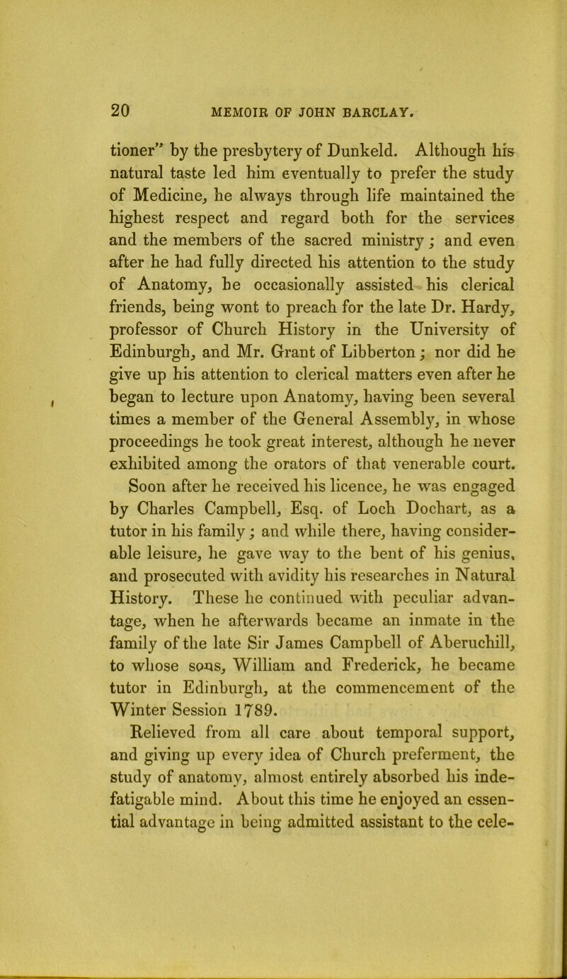 tioner’* by the presbytery of Dunkeld. Although bis natural taste led him eventually to prefer the study of Medicine, he always through life maintained the highest respect and regard both for the services and the members of the sacred ministry ; and even after he had fully directed his attention to the study of Anatomy, he occasionally assisted his clerical friends, being wont to preach for the late Dr. Hardy, professor of Church History in the University of Edinburgh, and Mr. Grant of Libberton; nor did he give up his attention to clerical matters even after he began to lecture upon Anatomy, having been several times a member of the General Assembly, in whose proceedings he took great interest, although he never exhibited among the orators of that venerable court. Soon after he received his licence, he was engaged by Charles Campbell, Esq. of Loch Dochart, as a tutor in his family; and while there, having consider- able leisure, he gave Avay to the bent of his genius, and prosecuted with avidity his researches in Natural History. These he continued with peculiar advan- tage, when he afterwards became an inmate in the family of the late Sir James Campbell of Aberuchill, to whose sous, William and Frederick, he became tutor in Edinburgh, at the commencement of the Winter Session 1789. Relieved from all care about temporal support, and giving up every idea of Church preferment, the study of anatomy, almost entirely absorbed his inde- fatigable mind. About this time he enjoyed an essen- tial advantaiie in bein<r admitted assistant to the cele-