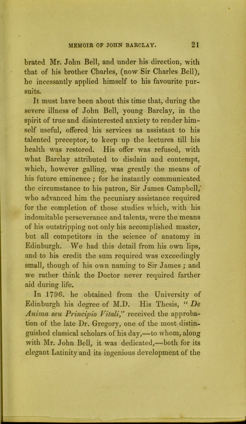 brated Mr. John Bell^ and under his direction, with that of his brother Charles, (now Sir Charles Bell), he incessantly applied himself to his favourite pur- suits. It must have been about this time that, during the severe illness of John Bell, young Barclay, in the spirit of true and disinterested anxiety to render him- self useful, offered his services as assistant to his talented preceptor, to keep up the lectures till his health was restored. His offer was refused, with what Barclay attributed to disdain and contempt, which, however galling, was greatly the means of his future eminence; for he instantly communicated the circumstance to his patron. Sir James Campbell,' who advanced him the pecuniary assistance required for the completion of those studies which, with his indomitable perseverance and talents, were the means of his outstripping not only his accomplished master, but all competitors in the science of anatomy in Edinburgh. We had this detail from his own lips, and to his credit the sum required was exceedingly small, though of his own naming to Sir James; and we rather think the Doctor never required farther aid during life. In 1796, he obtained from the University of Edinburgh his degree of M.D. His Thesis, De Anima seu Principio Vitali” received the approba- tion of the late Dr. Gregory, one of the most distin- guished classical scholars of his day,—to whom, along with Mr. John Bell, it was dedicated,—both for its elegant Latinity and its ingenious development of the