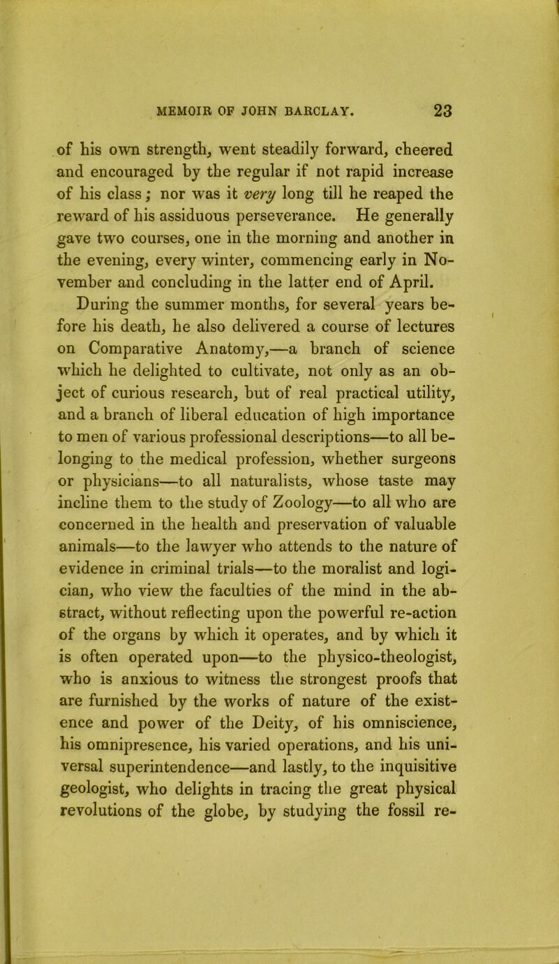 of his own strength, went steadily forward, cheered and encouraged hy the regular if not rapid increase of his class; nor was it very long till he reaped the reward of his assiduous perseverance. He generally gave two courses, one in the morning and another in the evening, every winter, commencing early in No- vember and concluding in the latter end of April. During the summer months, for several years be- fore his death, he also delivered a course of lectures on Comparative Anatomy,—a branch of science which he delighted to cultivate, not only as an ob- ject of curious research, but of real practical utility, and a branch of liberal education of high importance to men of various professional descriptions—to all be- longing to the medical profession, whether surgeons or physicians—to all naturalists, whose taste may incline them to the study of Zoology—to all who are concerned in the health and preservation of valuable animals—to the lawyer who attends to the nature of evidence in criminal trials—to the moralist and logi- cian, who view the faculties of the mind in the ab- stract, without reflecting upon the powerful re-action of the organs by which it operates, and by which it is often operated upon—to the physico-theologist, who is anxious to witness the strongest proofs that are furnished by the works of nature of the exist- ence and power of the Deity, of his omniscience, his omnipresence, his varied operations, and his uni- versal superintendence—and lastly, to the inquisitive geologist, who delights in tracing the great physical revolutions of the globe, by studying the fossil re-