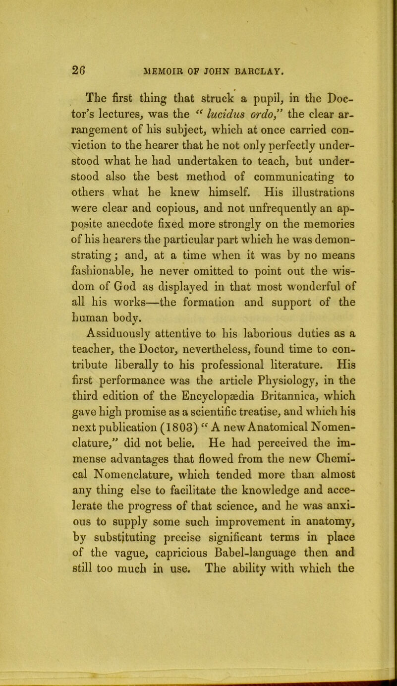 0 The first thing that struck a pupil, in the Doc- tor’s lectures, was the lucidus ordo” the clear ar- rangement of his subject, which at once carried con- viction to the hearer that he not only perfectly under- stood what he had undertaken to teach, but under- stood also the best method of communicating to others what he knew himself. His illustrations were clear and copious, and not unfrequently an ap- posite anecdote fixed more strongly on the memories of his hearers the particular part which he was demon- strating ; and, at a time when it was by no means fashionable, he never omitted to point out the wis- dom of God as displayed in that most wonderful of all his works—the formation and support of the human body. Assiduously attentive to his laborious duties as a teacher, the Doctor, nevertheless, found time to con- tribute liberally to his professional literature. His first performance was the article Physiology, in the third edition of the Encyclopaedia Britannica, which gave high promise as a scientific treatise, and which his next publication (1803) A new Anatomical Nomen- clature,” did not belie. He had perceived the im- mense advantages that flowed from the new Chemi- cal Nomenclature, which tended more than almost any thing else to facilitate the knowledge and acce- lerate the progress of that science, and he was anxi- ous to supply some such improvement in anatomy, by substituting precise significant terms in place of the vague, capricious Babel-language then and still too much in use. The ability with which the