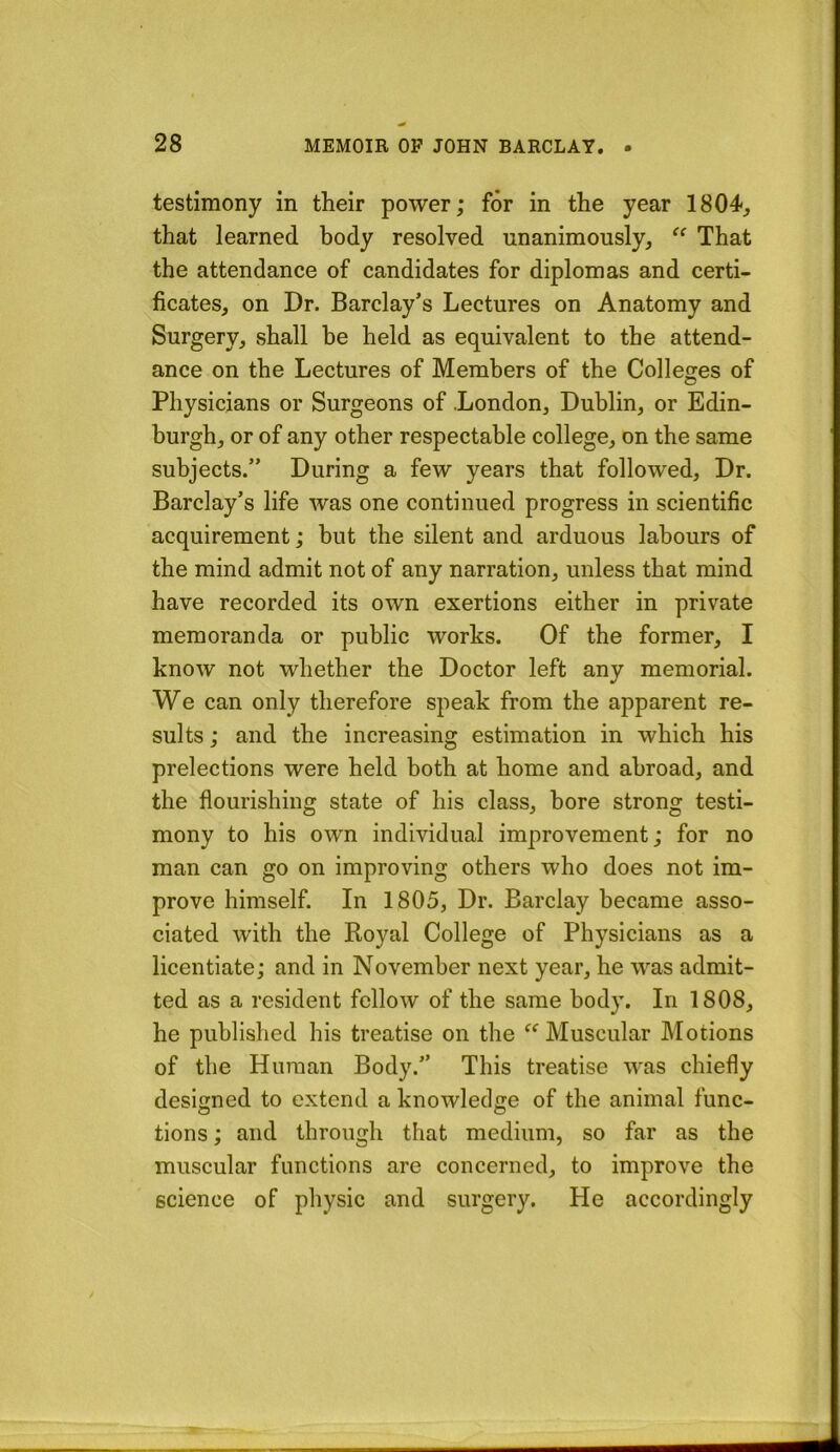 testimony in their power; for in the year 1804, that learned body resolved unanimously, “ That the attendance of candidates for diplomas and certi- ficates, on Dr. Barclay’s Lectures on Anatomy and Surgery, shall he held as equivalent to the attend- ance on the Lectures of Members of the Colleges of Physicians or Surgeons of London, Dublin, or Edin- burgh, or of any other respectable college, on the same subjects.” During a few years that followed. Dr. Barclay’s life was one continued progress in scientific acquirement; but the silent and arduous labours of the mind admit not of any narration, unless that mind have recorded its own exertions either in private memoranda or public works. Of the former, I know not whether the Doctor left any memorial. We can only therefore speak from the apparent re- sults ; and the increasing estimation in which his prelections were held both at home and abroad, and the flourishing state of his class, bore strong testi- mony to his own individual improvement; for no man can go on improving others who does not im- prove himself. In 1805, Dr. Barclay became asso- ciated with the Royal College of Physicians as a licentiate; and in November next year, he was admit- ted as a resident fellow of the same body. In 1808, he published his treatise on the Muscular Motions of the Human Body.” This treatise was chiefly designed to extend a knowledge of the animal func- tions; and through that medium, so far as the muscular functions are concerned, to improve the science of physic and surgery. He accordingly