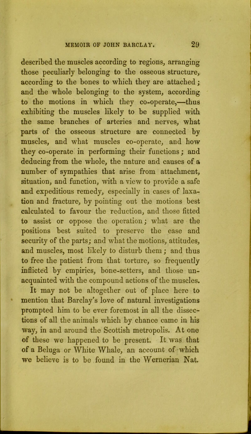 described the muscles according to regions^ arranging those peculiarly belonging to the osseous structure, according to the bones to which they are attached; and the whole belonging to the system, according to the motions in which they co-operate,—thus exhibiting the muscles likely to be supplied with the same branches of arteries and nerves, what parts of the osseous structure are connected by muscles, and what muscles co-operate, and how they co-operate in performing their functions; and deducing from the whole, the nature and causes of a number of sympathies that arise from attachment, situation, and function, with a view to provide a safe and expeditious remedy, especially in cases of luxa- tion and fracture, by pointing out the motions best calculated to favour the reduction, and those fitted to assist or oppose the operation; what are the positions best suited to preserve the ease and security of the parts; and what the motions, attitudes, and muscles, most likely to disturb them; and thus to free the patient from that torture, so frequently inflicted by empirics, bone-setters, and those un- acquainted with the compound actions of the muscles. It may not be altogether out of place here to mention that Barclay’s love of natural investigations prompted him to be ever foremost in all the dissec- tions of all the animals which by chance came in his way, in and around the Scottish metropolis. At one of these we happened to be present. It was that of a Beluga or White Whale, an account of-which we believe is to be found in the Wernerian Nat.