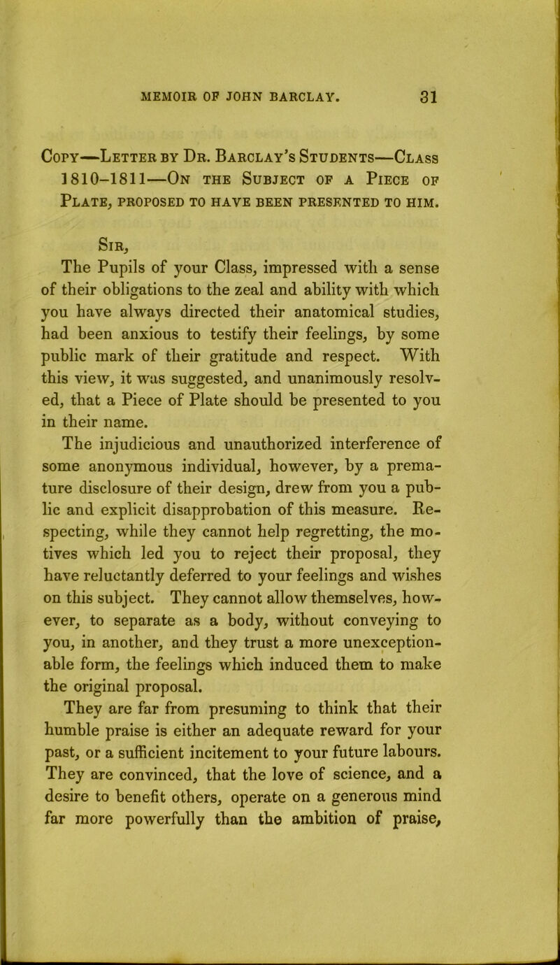 Copy—Letter by Dr. Barclay’s Students—Class 1810-1811—On the Subject of a Piece of Plate, proposed to have been presented to him. Sir, The Pupils of your Class, impressed with a sense of their obligations to the zeal and ability with which you have always directed their anatomical studies, had been anxious to testify their feelings, by some public mark of their gratitude and respect. With this view, it was suggested, and unanimously resolv- ed, that a Piece of Plate should be presented to you in their name. The injudicious and unauthorized interference of some anonymous individual, however, by a prema- ture disclosure of their design, drew from you a pub- lic and explicit disapprobation of this measure. Re- specting, while they cannot help regretting, the mo- tives which led you to reject their proposal, they have reluctantly deferred to your feelings and wishes on this subject. They cannot allow themselves, how- ever, to separate as a body, without conveying to you, in another, and they trust a more unexception- able form, the feelings which induced them to make the original proposal. They are far from presuming to think that their humble praise is either an adequate reward for your past, or a sufficient incitement to your future labours. They are convinced, that the love of science, and a desire to benefit others, operate on a generous mind far more powerfully than the ambition of praise.