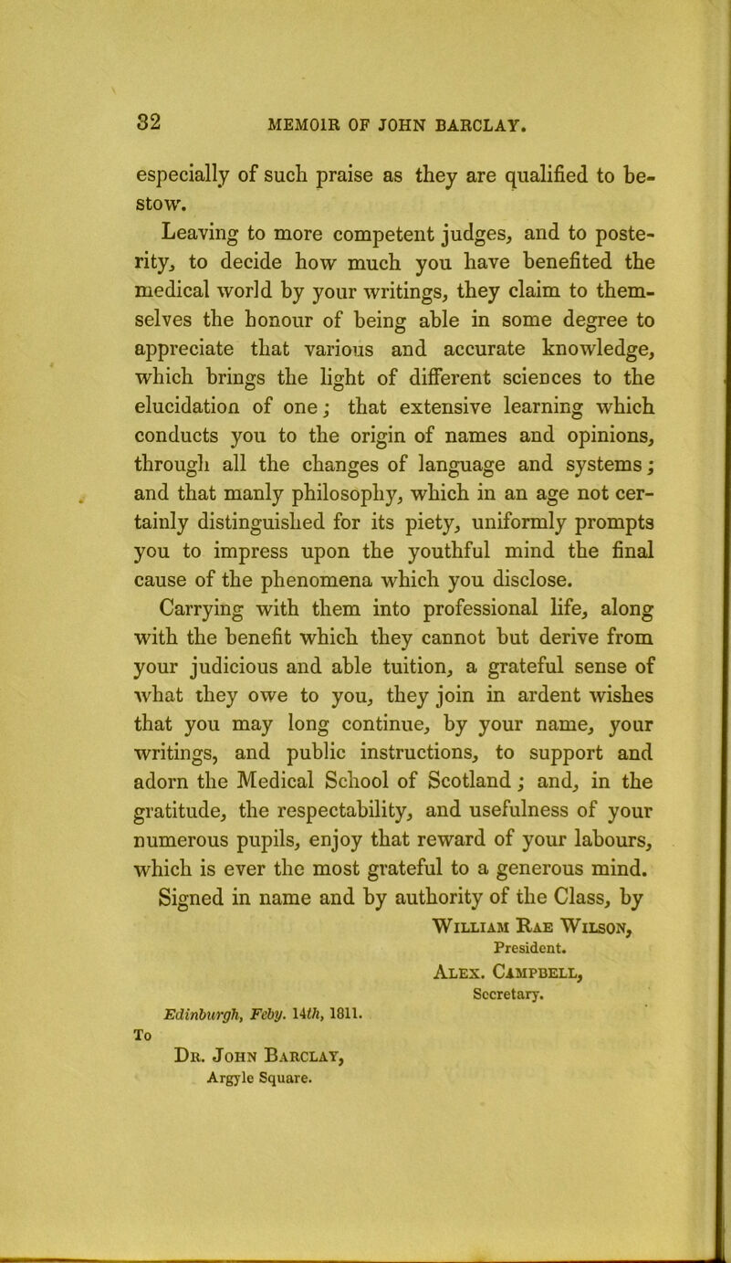 especially of such praise as they are qualified to be- stow. Leaving to more competent judges, and to poste- rity, to decide how much you have benefited the medical world by your writings, they claim to them- selves the honour of being able in some degree to appreciate that various and accurate knowledge, which brings the light of different sciences to the elucidation of one; that extensive learning which conducts you to the origin of names and opinions, through all the changes of language and systems; and that manly philosophy, which in an age not cer- tainly distinguished for its piety, uniformly prompts you to impress upon the youthful mind the final cause of the phenomena which you disclose. Carrying with them into professional life, along with the benefit which they cannot but derive from your judicious and able tuition, a grateful sense of what they owe to you, they join in ardent wishes that you may long continue, by your name, your writings, and public instructions, to support and adorn the Medical School of Scotland; and, in the gratitude, the respectability, and usefulness of your numerous pupils, enjoy that reward of your labours, which is ever the most grateful to a generous mind. Signed in name and by authority of the Class, by William Rae Wilson, President. Alex. Campbell, Secretary. Edinburgh, Feby. lith, 1811. To Dr. John Barclay, Argyle Square.