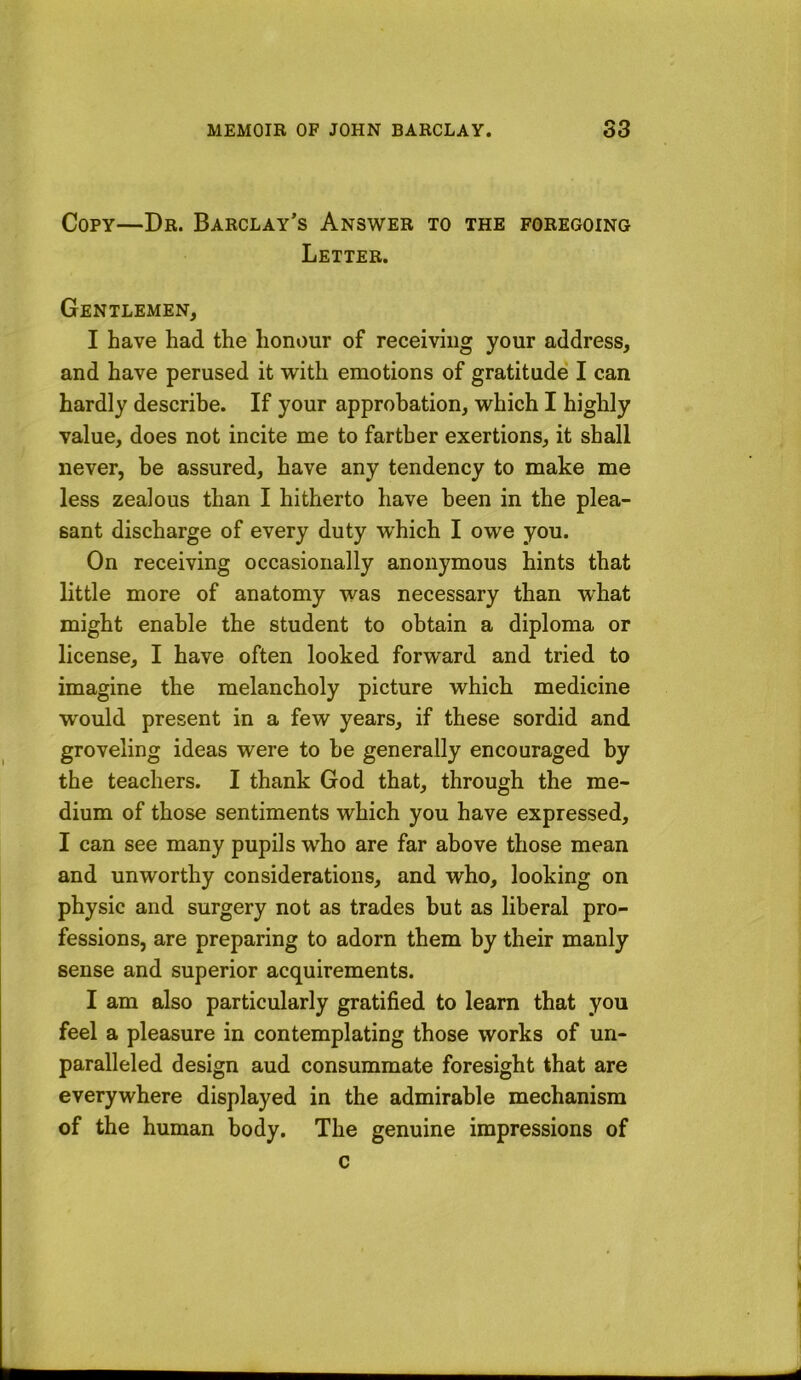 Copy—Dr. Barclay’s Answer to the foregoing Letter. Gentlemen, I have had the honour of receiving your address, and have perused it with emotions of gratitude' I can hardly describe. If your approbation, which I highly value, does not incite me to farther exertions, it shall never, be assured, have any tendency to make me less zealous than I hitherto have been in the plea- sant discharge of every duty which I owe you. On receiving occasionally anonymous hints that little more of anatomy was necessary than what might enable the student to obtain a diploma or license, I have often looked forward and tried to imagine the melancholy picture which medicine would present in a few years, if these sordid and groveling ideas were to be generally encouraged by the teachers. I thank God that, through the me- dium of those sentiments which you have expressed, I can see many pupils who are far above those mean and unworthy considerations, and who, looking on physic and surgery not as trades but as liberal pro- fessions, are preparing to adorn them by their manly sense and superior acquirements. I am also particularly gratified to learn that you feel a pleasure in contemplating those works of un- paralleled design aud consummate foresight that are everywhere displayed in the admirable mechanism of the human body. The genuine impressions of c