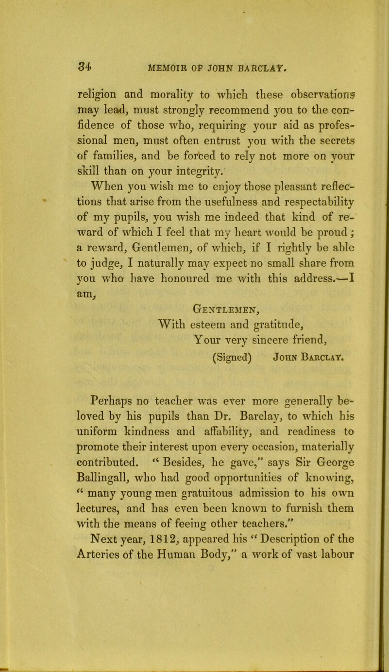 religion and morality to which these observations may lead, must strongly recommend you to the con- fidence of those who, requiring your aid as profes- sional men, must often entrust you with the secrets of families, and he for'ced to rely not more on your skill than on your integrity.' When you wish me to enjoy those pleasant reflec- tions that arise from the usefulness and respectability of my pupils, you wish me indeed that kind of re- ward of which I feel that my heart would he proud ; a reward. Gentlemen, of which, if I rightly be able to judge, I naturally may expect no small share from you who have honoured me with this address.—I am. Gentlemen, With esteem and gratitude. Your very sincere friend, (Signed) John Barclay. Perhaps no teacher was ever more generally be- loved by his pupils than Dr. Barclay, to which his uniform kindness and affability, and readiness to promote their interest upon every occasion, materially contributed. Besides, he gave,” says Sir George Ballingall, who had good opportunities of knowing, many young men gratuitous admission to his own lectures, and has even been known to furnish them with the means of feeing other teachers.” Next year, 1812, appeared his ‘^Description of the Arteries of the Human Body,” a work of vast labour