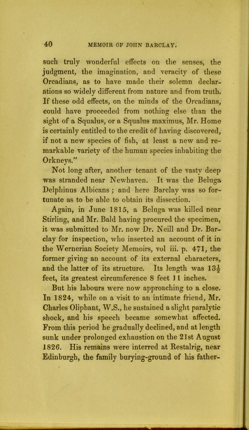 such truly wonderful effects on the senses, the judgment, the imagination, and veracity of these Orcadians, as to have made their solemn declar- ations so widely different from nature and from truth. If these odd effects, on the minds of the Orcadians, could have proceeded from nothing else than the sight of a Squalus, or a Squalus maximus, Mr. Home is certainly entitled to the credit 6f having discovered, if not a new species of fish, at least a new and re- markable variety of the human species inhabiting the Orkneys.” Not long after, another tenant of the vasty deep was stranded near Newhaven. It was the Beluga Delphinus Albicans; and here Barclay was so for- tunate as to be able to obtain its dissection. Again, in June 1815, a Beluga was killed near Stirling, and Mr. Bald having procured the specimen, it was submitted to Mr. now Dr. Neill and Dr. Bar- clay for inspection, who inserted an account of it in the Wernerian Society Memoirs, vol iii. p. 471, the former giving an account of its external characters, and the latter of its structure. Its length was 13^ feet, its greatest circumference 8 feet 11 inches. But his labours were now approaching to a close. In 1824, while on a visit to an intimate friend, Mr. Charles Oliphant, W.S., he sustained a slight paralytic shock, and his speech became somewhat affected. From this period he gradually declined, and at length sunk under prolonged exhaustion on the 21st August 1826. His remains were interred at Restalrig, near Edinburgh, the family burying-ground of his father-