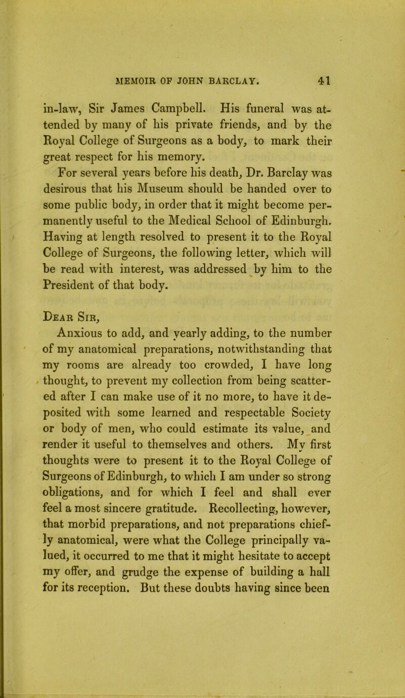 in-law, Sir James Campbell. His funeral was at- tended by many of bis private friends, and by the Royal College of Surgeons as a body, to mark tbeir great respect for his memory. For several years before bis death. Dr. Barclay was desirous that his Museum should be handed over to some public body, in order that it might become per- manently useful to the Medical School of Edinburgh. Having at length resolved to present it to the Royal College of Surgeons, the following letter, which will be read with interest, was addressed by him to the President of that body. Dear Sir, Anxious to add, and yearly adding, to the number of my anatomical preparations, notwithstanding that my rooms are already too crowded, I have long / thought, to prevent my collection from being scatter- ed after I can make use of it no more, to have it de- posited with some learned and respectable Society or body of men, who could estimate its value, and render it useful to themselves and others. Mv first thoughts were to present it to the Royal College of Surgeons of Edinburgh, to which I am under so strong obligations, and for which I feel and shall ever feel a most sincere gratitude. Recollecting, however, that morbid preparations, and not preparations chief- ly anatomical, were what the College principally va- lued, it occurred to me that it might hesitate to accept my offer, and grudge the expense of building a hall for its reception. But these doubts having since been