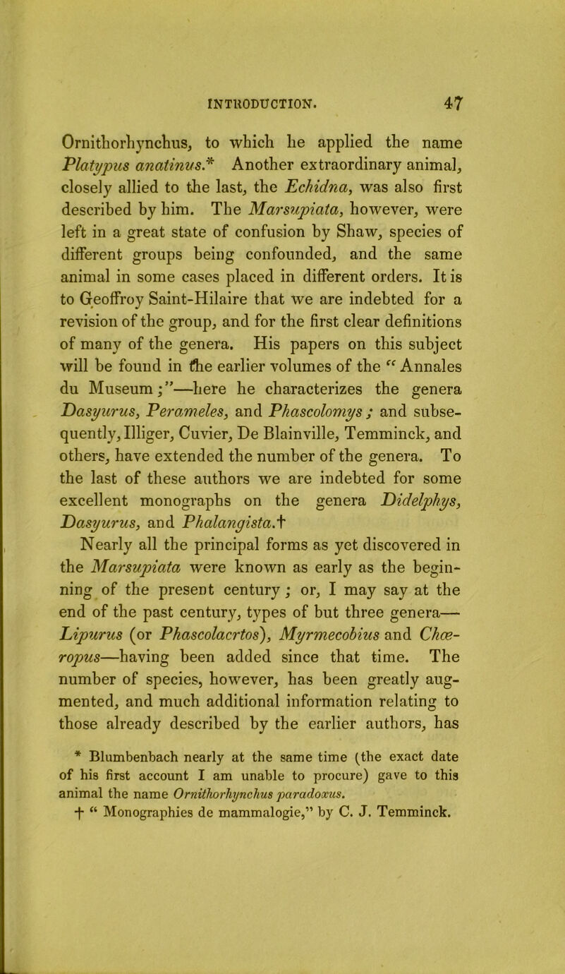 OrnithorhynclmSj to which he applied the name Platypus anatinus* Another extraordinary animal, closely allied to the last, the 'Echidna^ was also first described by him. The Marsupiata, however, were left in a great state of confusion by Shaw, species of different groups being confounded, and the same animal in some cases placed in different orders. It is to Geoffroy Saint-Hilaire that we are indebted for a revision of the group, and for the first clear definitions of many of the genera. His papers on this subject will be found in flie earlier volumes of the Annales du Museum;”—here he characterizes the genera Pasyurus, Perameles, and Phascolomys ; and subse- quently, Illiger, Cuvier, De Blainville, Temminck, and others, have extended the number of the genera. To the last of these authors we are indebted for some excellent monographs on the genera Didelphys, Pasyurus, and Phalangista.f Nearly all the principal forms as yet discovered in the Marsupiata were known as early as the begin- ning of the present century; or, I may say at the end of the past century, types of but three genera— Lipurus (or Phascolacrtos\ Myrmecobius and Chce- ropus—having been added since that time. The number of species, however, has been greatly aug- mented, and much additional information relating to those already described by the earlier authors, has * Blumbenbach nearly at the same time (^the exact date of his first account I am unable to procure) gave to this animal the name Ornithorhynchus paradoxus. •f- “ Monographies de mammalogie,” by C. J. Temminck.