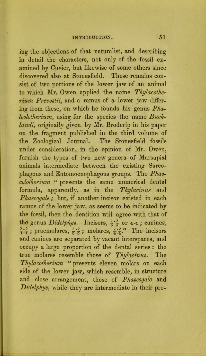 mg the objections of that naturalist, and describing in detail the characters, not only of the fossil ex- amined by Cuvier, hut likewise of some others since discovered also at Stonesfield. These remains con- sist of two portions of the lower jaw of an animal to which Mr. Owen applied the name Thylacothe- Hum Prevostii, and a ramus of a lower jaw differ- ing from these, on which he founds his genus Pha~ leolotherium, using for the species the name Buck- landi, originally given by Mr. Broderip in his paper on the fragment published in the third volume of the Zoological Journal. The Stonesfield fossils under consideration, in the opinion of Mr. Owen, furnish the types of two new genera of Marsupial animals intermediate between the existing Sarco- phagous and Entomoenophagous groups. The Phas- colotherium “ presents the same numerical dental formula, apparently, as in the Thylacinus and Phascogale; hut, if another incisor existed in each ramus of the lower jaw, as seems to he indicated by the fossil, then the dentition will agree with that of the genus Bidelphys. Incisors, or 4*4; canines, j'.i; praemolares, ; molares, The incisors and canines are separated by vacant interspaces, and occupy a large proportion of the dental series : the true molares resemble those of Thylacinus. The Thylacotherium “ presents eleven molars on each side of the lower jaw, which resemble, in structure and close arrangement, those of Phascogale and Didelphys, while they are intermediate in their pro-