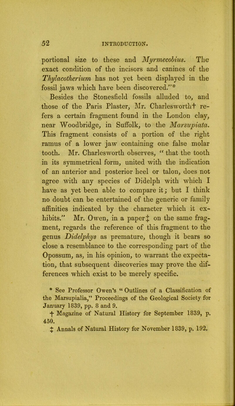 portional size to these and Myrmecohius. The exact condition of the incisors and canines of the Thylacotherium has not yet been displayed in the fossil jaws which have been discovered/’* Besides the Stonesfield fossils alluded to^ and those of the Paris Plaster, Mr. Charleswortht re- fers a certain fragment found in the London clay, near Woodbridge, in Suffolk, to the Marsupiata. This fragment consists of a portion of the right ramus of a lower jaw containing one false molar tooth. Mr. Charlesworth observes, that the tooth in its symmetrical form, united with the indication of an anterior and posterior heel or talon, does not agree with any species of Didelph with which I have as yet been able to compare it; but I think no doubt can he entertained of the generic or family affinities indicated by the character which it ex- hibits.” Mr. Owen, in a paper J on the same frag- ment, regards the reference of this fragment to the genus Didelphys as premature, though it hears so close a resemblance to the corresponding part of the Opossum, as, in his opinion, to warrant the expecta- tion, that subsequent discoveries may prove the dif- ferences which exist to he merely specific. * See Professor Owen’s “ Outlines of a Classification of the Marsupialia,” Proceedings of the Geological Society for January 1839, pp. 8 and 9. Magazine of Natural History for September 1839, p. 450. X Annals of Natural History for November 1839, p. 192.