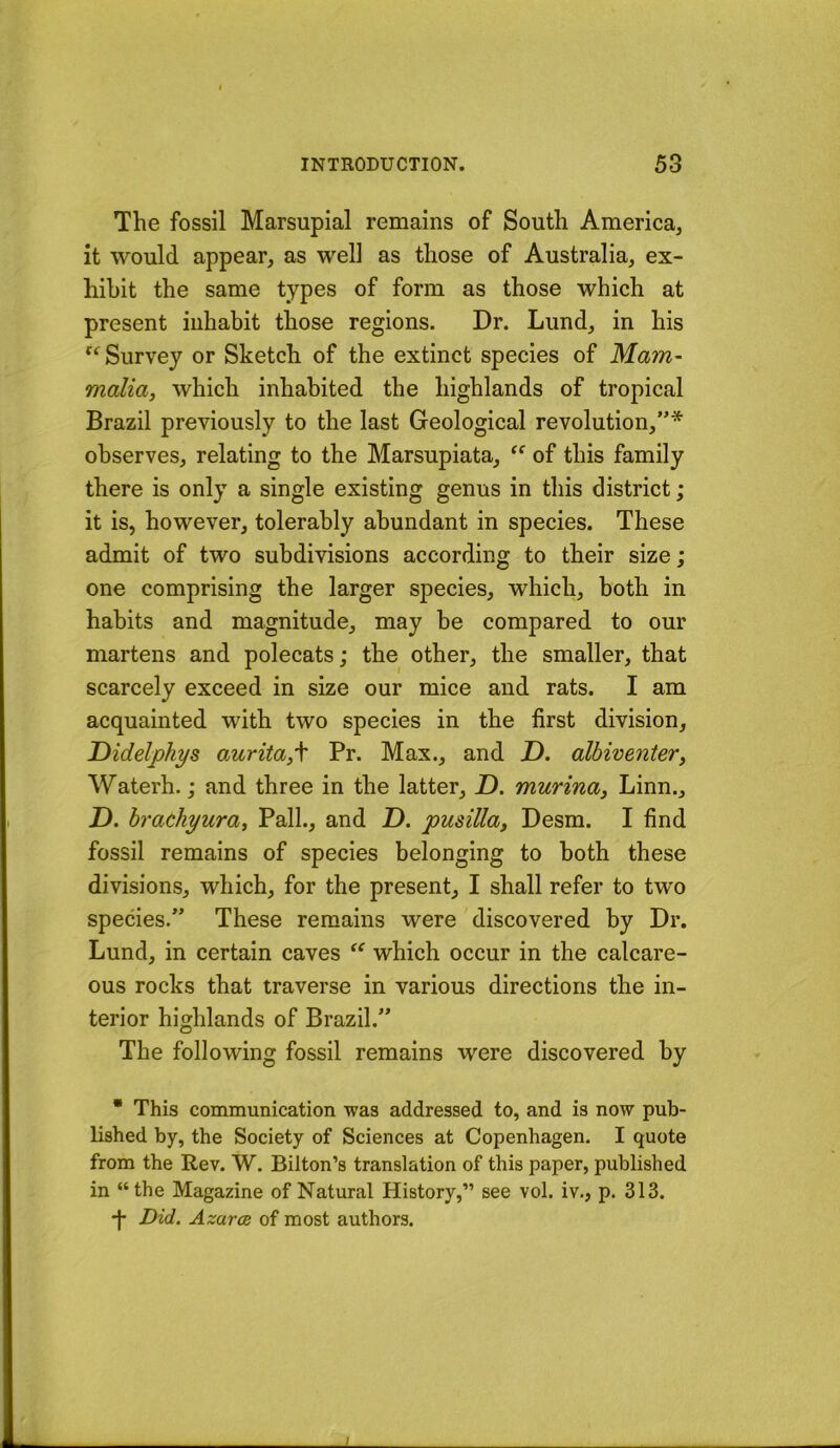 The fossil Marsupial remains of South America, it would appear, as well as those of Australia, ex- hibit the same types of form as those which at present inhabit those regions. Dr. Lund, in his Survey or Sketch of the extinct species of Mam- malia, which inhabited the highlands of tropical Brazil previously to the last Geological revolution,”* observes, relating to the Marsupiata, of this family there is only a single existing genus in this district; it is, however, tolerably abundant in species. These admit of two subdivisions according to their size; one comprising the larger species, which, both in habits and magnitude, may be compared to our martens and polecats; the other, the smaller, that scarcely exceed in size our mice and rats. I am acquainted with two species in the first division, Didelphys aurita,\ Pr. Max., and T>. albiventer, Waterh.; and three in the latter, D. murina, Linn., X). hrachyura, Pall., and Z). pusilla, Desm. I find fossil remains of species belonging to both these divisions, which, for the present, I shall refer to two species.” These remains were discovered by Dr. Lund, in certain caves which occur in the calcare- ous rocks that traverse in various directions the in- terior highlands of Brazil.” The following fossil remains were discovered by • This communication was addressed to, and is now pub- lished by, the Society of Sciences at Copenhagen. I quote from the Rev. W. Bilton’s translation of this paper, published in “the Magazine of Natural History,” see vol. iv., p. 313. *|- Did. Azarae of most authors. I