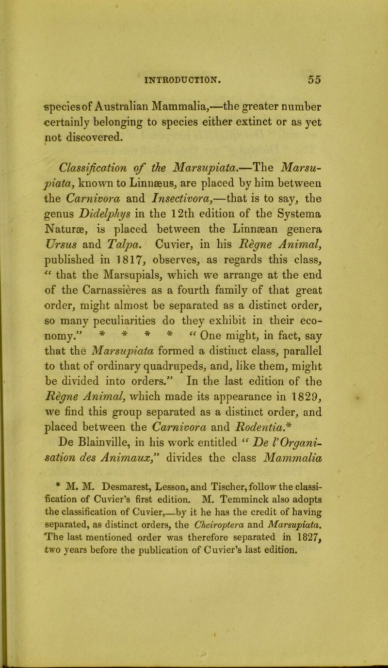 species of Australian Mammalia,—the greater number certainly belonging to species either extinct or as )'et not discovered. Classification of the Marsupiata.—The Marsu- piata, known to Linnaeus, are placed by him between the Carnivora and Insectivora,—that is to say, the genus Didelphys in the 12th edition of the Systema Naturae, is placed between the Linnaean genera Ursus and Talpa, Cuvier, in his Regne Animal, published in 1817, observes, as regards this class, that the Marsupials, which we arrange at the end of the Carnassieres as a fourth family of that great order, might almost be separated as a distinct order, so many peculiarities do they exhibit in their eco- nomy.” * * * * ff Qne might, in fact, say that the Marsupiata formed a distinct class, parallel to that of ordinary quadrupeds, and, like them, might be divided into orders,” In the last edition of the Regne Animal, which made its appearance in 1829, we find this group separated as a distinct order, and placed between the Carnivora and Rodentia* De Blainville, in his work entitled ‘‘ De VOrgani- sation des Animauxf divides the class Mammalia * M. M. Desmarest, Lesson, and Tischer, follow the classi- fication of Cuvier’s first edition. M. Temminck also adopts the classification of Cuvier,—by it he has the credit of having separated, as distinct orders, the Cheiroptera and Marsupiata. The last mentioned order was therefore separated in 1827, two years before the publication of Cuvier’s last edition.