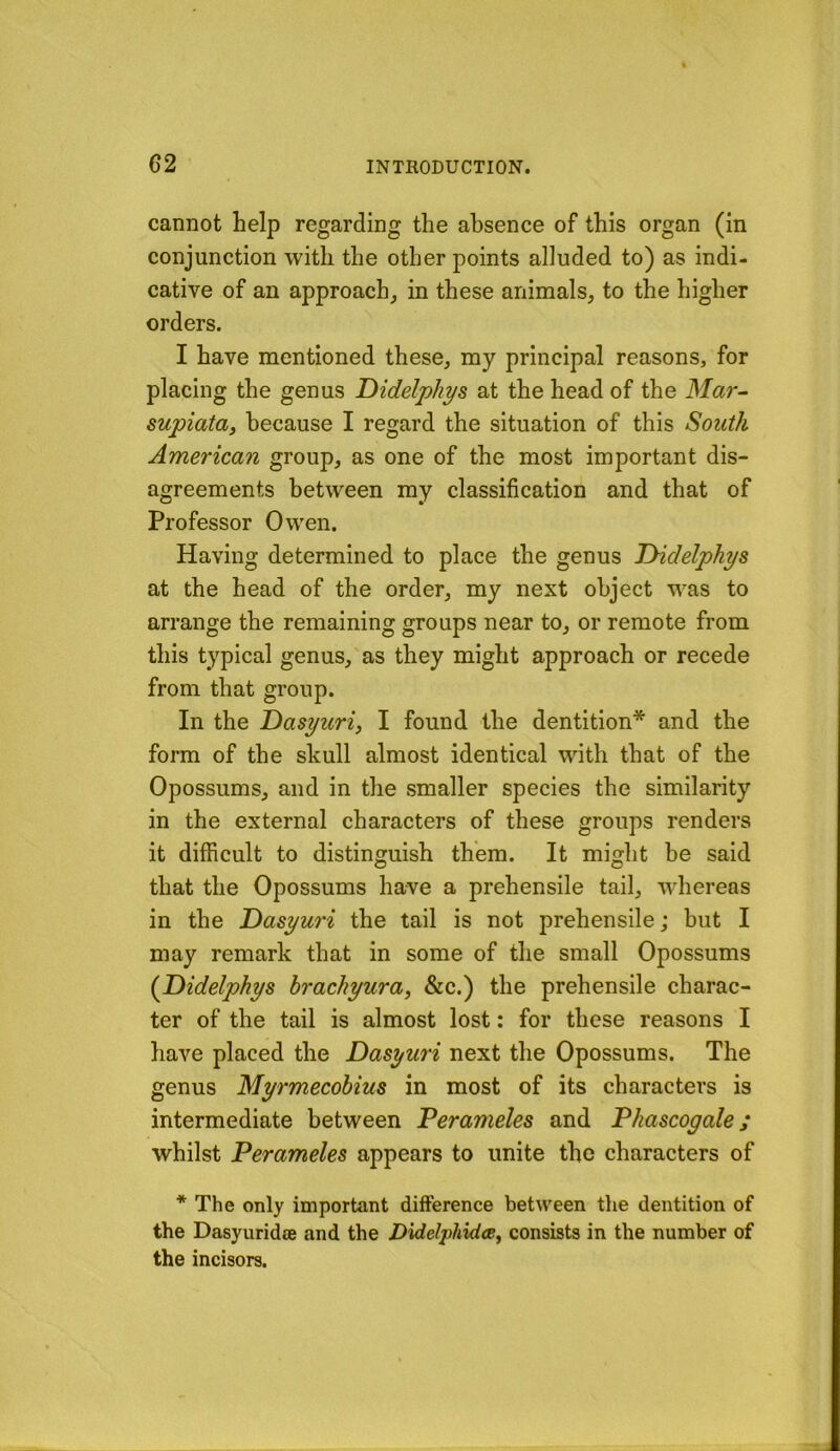 G2 cannot help regarding the absence of this organ (in conjunction with the other points alluded to) as indi- cative of an approach, in these animals, to the higher orders. I have mentioned these, my principal reasons, for placing the genus Didelphys at the head of the Mar- supiata, because I regard the situation of this South American group, as one of the most important dis- agreements between my classification and that of Professor Owen. Having determined to place the genus THdelphys at the head of the order, my next object was to arrange the remaining groups near to, or remote from this typical genus, as they might approach or recede from that group. In the Dasyuri, I found the dentition* and the form of the skull almost identical with that of the Opossums, and in the smaller species the similarity in the external characters of these groups renders it difficult to distinguish them. It might be said that the Opossums have a prehensile tail, wdiereas in the T>asyuri the tail is not prehensile; but I may remark that in some of the small Opossums {Didelphys brachyura, &c.) the prehensile charac- ter of the tail is almost lost: for these reasons I have placed the Dasyuri next the Opossums. The genus Myrmecobius in most of its characters is intermediate between Perameles and Phascogale; whilst Perameles appears to unite the characters of * The only important difference between the dentition of the Dasyuridee and the Didelphidce, consists in the number of the incisors.