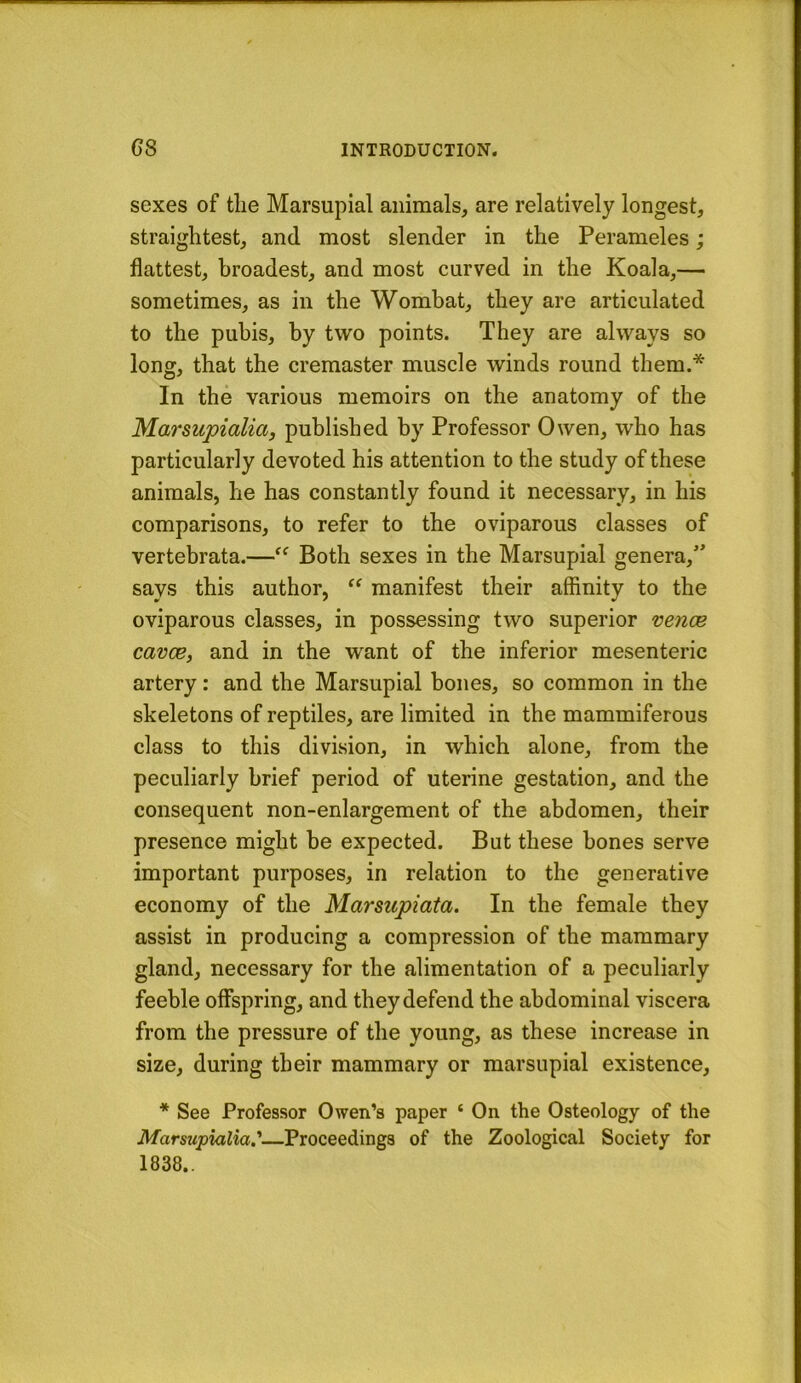 sexes of tlie Marsupial animals, are relatively longest, straightest, and most slender in the Perameles; flattest, broadest, and most curved in the Koala,— sometimes, as in the Wombat, they are articulated to the pubis, by two points. They are always so long, that the cremaster muscle winds round them.* In the various memoirs on the anatomy of the Marsupialia, published by Professor Owen, who has particularly devoted his attention to the study of these animals, he has constantly found it necessary, in his comparisons, to refer to the oviparous classes of vertebrata.—Both sexes in the Marsupial genera,” says this author, “ manifest their affinity to the oviparous classes, in possessing two superior venoB cavce, and in the want of the inferior mesenteric artery: and the Marsupial bones, so common in the skeletons of reptiles, are limited in the mammiferous class to this division, in which alone, from the peculiarly brief period of uterine gestation, and the consequent non-enlargement of the abdomen, their presence might be expected. But these bones serve important purposes, in relation to the generative economy of the Marsupiata. In the female they assist in producing a compression of the mammary gland, necessary for the alimentation of a peculiarly feeble offspring, and they defend the abdominal viscera from the pressure of the young, as these increase in size, during their mammary or marsupial existence, * See Professor Owen’s paper ‘ On the Osteology of the Marsupialia'—Proceedings of the Zoological Society for 1838..