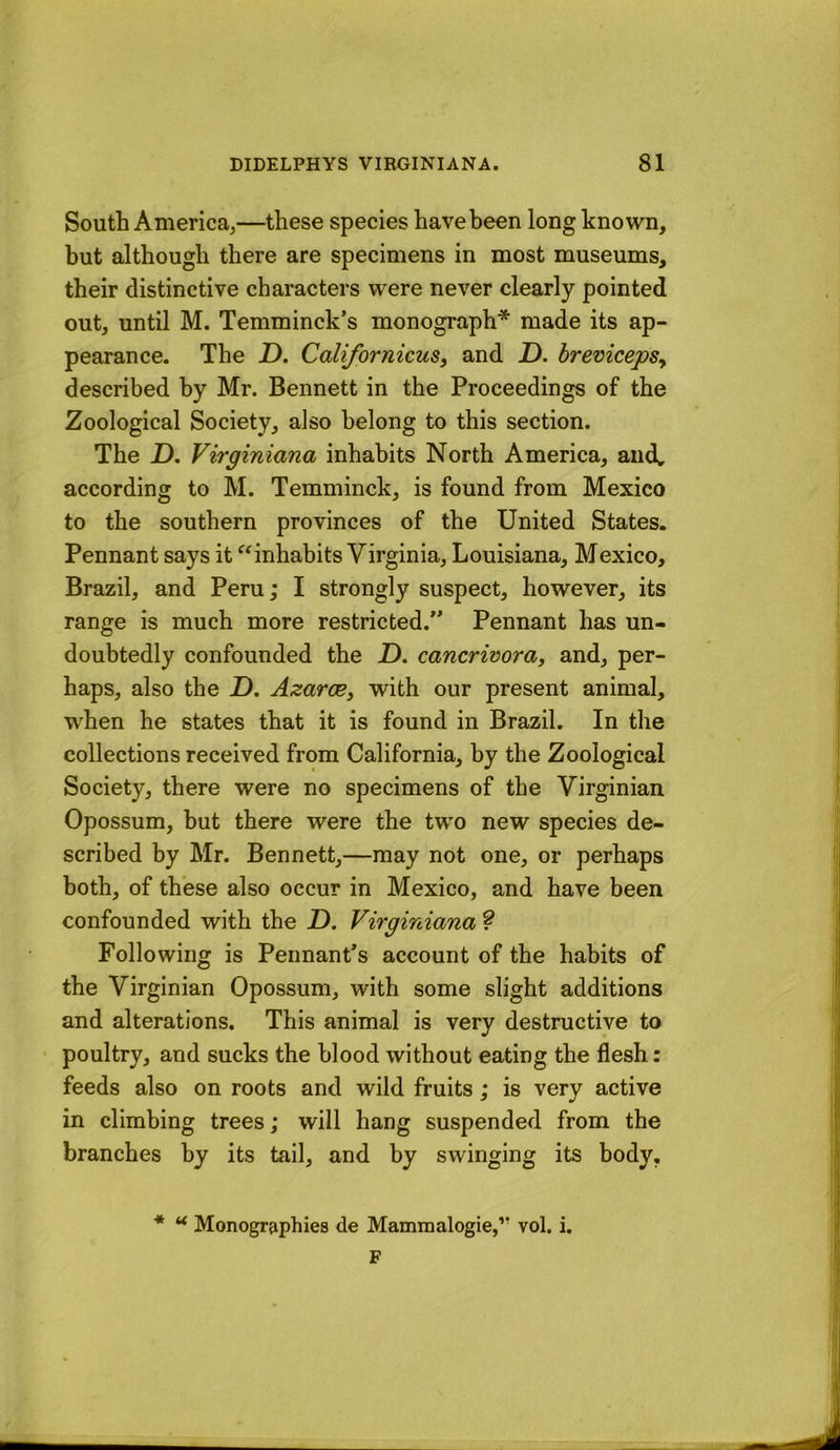 South America^—these species have been long known, but although there are specimens in most museums, their distinctive characters were never clearly pointed out, until M. Temminck’s monograph* made its ap- pearance. The jD. CalifornicuSy and jD. hrevicepSy described by Mr. Bennett in the Proceedings of the Zoological Society, also belong to this section. The Z). Virginiana inhabits North America, and. according to M. Temminck, is found from Mexico to the southern provinces of the United States. Pennant says it “inhabits Virginia, Louisiana, Mexico, Brazil, and Peru; I strongly suspect, however, its range is much more restricted.” Pennant has un- doubtedly confounded the D. cancrwora, and, per- haps, also the Z). AzarcBy with our present animal, when he states that it is found in Brazil. In the collections received from California, by the Zoological Society, there were no specimens of the Virginian Opossum, but there were the two new species de- scribed by Mr. Bennett,—may not one, or perhaps both, of these also occur in Mexico, and have been confounded with the Z). Virginiana ? Following is Pennant’s account of the habits of the Virginian Opossum, with some slight additions and alterations. This animal is very destructive to poultry, and sucks the blood without eating the flesh: feeds also on roots and wild fruits; is very active in climbing trees; will hang suspended from the branches by its tail, and by swinging its body, * “ Monographies de Mammalogie,’’ vol. i. F