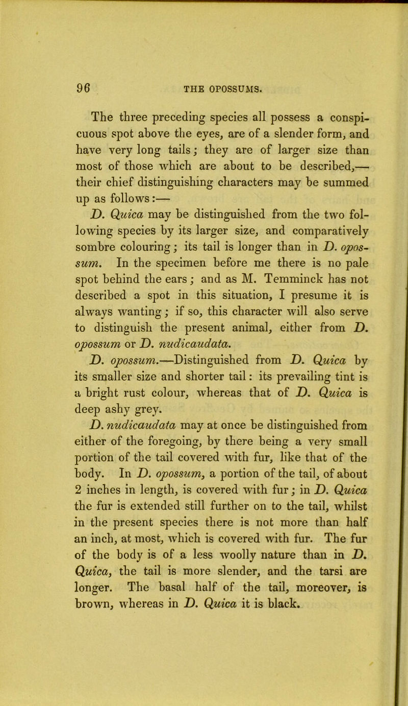 The three preceding species all possess a conspi- cuous spot above the eyes, are of a slender form, and have very long tails; they are of larger size than most of those which are about to be described,— their chief distinguishing characters may be summed up as follows:— D. Q.uica may he distinguished from the two fol- lowing species by its larger size, and comparatively sombre colouring; its tail is longer than in Z). opos- sum. In the specimen before me there is no pale spot behind the ears; and as M. Temminck has not described a spot in this situation, I presume it is always wanting; if so, this character will also serve to distinguish the present animal, either from D. opossum or Z). nudicaudata. ID. opossum.—Distinguished from Z). Quica by its smaller size and shorter tail: its prevailing tint is a bright rust colour, whereas that of D. Quica is deep ashy grey. D. nudicaudata may at once he distinguished from either of the foregoing, by there being a very small portion of the tail covered with fur, like that of the body. In Z). opossum^ a portion of the tail, of about 2 inches in length, is covered with fur; in Z). Quica the fur is extended still further on to the tail, whilst in the present species there is not more than half an inch, at most, which is covered with fur. The fur of the body is of a less woolly nature than in Z). Quica, the tail is more slender, and the tarsi are longer. The basal half of the tail, moreover, is brown, whereas in Z). Quica it is black.