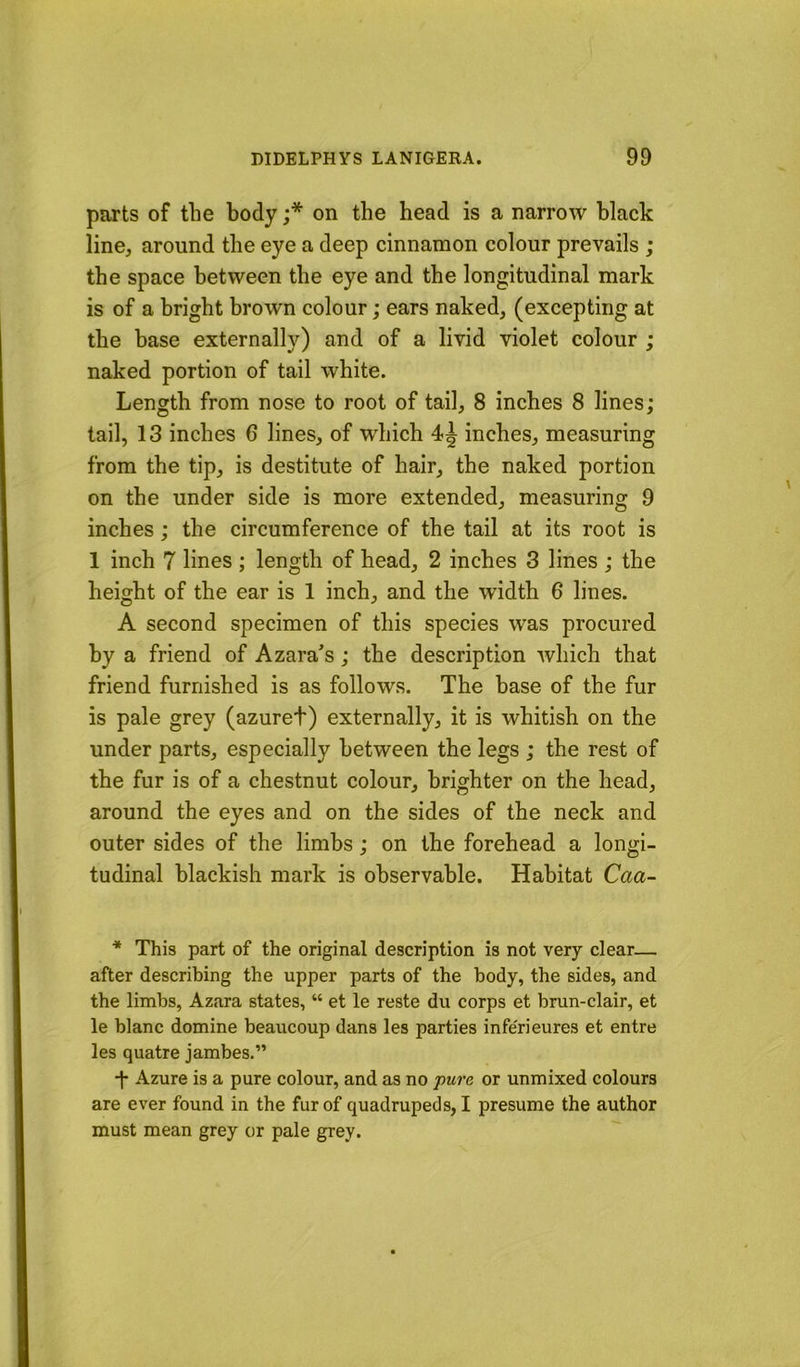 parts of the body ;* on the head is a narrow black line, around the eye a deep cinnamon colour prevails ; the space between the eye and the longitudinal mark is of a bright brown colour; ears naked, (excepting at the base externally) and of a livid violet colour ; naked portion of tail white. Length from nose to root of tail, 8 inches 8 lines; tail, 13 inches 6 lines, of which 4^ inches, measuring from the tip, is destitute of hair, the naked portion on the under side is more extended, measuring 9 inches; the circumference of the tail at its root is 1 inch 7 lines ; length of head, 2 inches 3 lines ; the height of the ear is 1 inch, and the width 6 lines. A second specimen of this species was procured by a friend of Azara^s; the description which that friend furnished is as follows. The base of the fur is pale grey (azuret) externally, it is whitish on the under parts, especially between the legs ; the rest of the fur is of a chestnut colour, brighter on the head, around the eyes and on the sides of the neck and outer sides of the limbs; on the forehead a longi- tudinal blackish mark is observable. Habitat Caa- * This part of the original description is not very clear— after describing the upper parts of the body, the sides, and the limbs, Azara states, “ et le reste du corps et brun-clair, et le blanc domine beaucoup dans les parties infe'rieures et entre les quatre jambes.” •f Azure is a pure colour, and as no pu7’e or unmixed colours are ever found in the fur of quadrupeds, I presume the author must mean grey or pale grey.