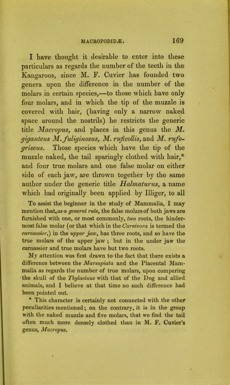 I have thought it desirable to enter into these particulars as regards the number of the teeth in the Kangaroos, since M. F. Cuvier has founded two genera upon the difference in the number of the molars in certain species,—to those which have only four molars, and in which the tip of the muzzle is covered with hair, (having only a narrow naked space around the nostrils) he restricts the generic title Macropus, and places in this genus the M. giganteus M. fuliginosus, M. rujicollis, and M. rufo- griseus. Those species which have the tip of the muzzle naked, the tail sparingly clothed with hair,* and four true molars and one false molar on either side of each jaw, are thrown together by the same author under the generic title Halmaturus, a name which had originally been applied by Illiger, to all To assist the beginner in the study of Mammalia, I may mention that,as a general rule, the false molars of both jaws are furnished with one, or most commonly, two roots, the hinder- most false molar (or that which in the Carnivora is termed the car?iassier,) in the upper jaw, has three roots, and so have the true molars of the upper jaw ; but in the under jaw the carnassier and true molars have but two roots. My attention was first drawn to the fact that there exists a difference between the Marsupiata and the Placental Mam- malia as regards the number of true molars, upon comparing the skull of the Thylacinus with that of the Dog and allied animals, and I believe at that time no such difference had been pointed out. * This character is certainly not connected with the other peculiarities mentioned; on the contrary, it is in the group with the naked muzzle and five molars, that we find the tail often much more densely clothed than in M. F. Cuvier’s genus, Macropus.