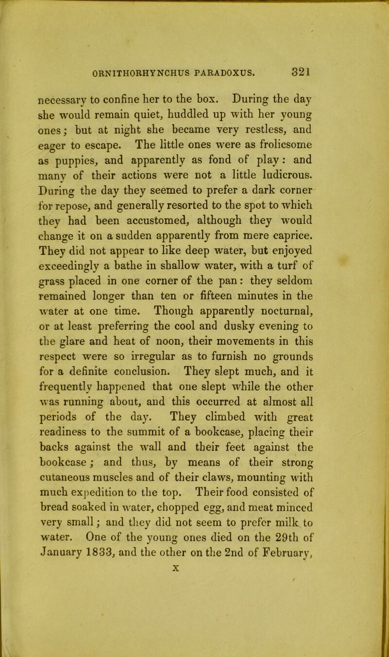 necessary to confine her to the box. During the day she would remain quiet, huddled up with her young ones; but at night she became very restless, and eager to escape. The little ones w'ere as frolicsome as puppies, and apparently as fond of play: and many of their actions were not a little ludicrous. During the day they seemed to prefer a dark corner- for repose, and generally resorted to the spot to which they had been accustomed, although they would change it on a sudden apparently from mere caprice. They did not appear to like deep water, but enjoyed exceedingly a bathe in shallow water, with a turf of grass placed in one corner of the pan: they seldom remained longer than ten or fifteen minutes in the water at one time. Though apparently nocturnal, or at least preferring the cool and dusky evening to the glare and heat of noon, their movements in this respect were so irregular as to furnish no grounds for a definite conclusion. They slept much, and it frequently happened that one slept while the other was running about, and this occurred at almost all periods of the day. They climbed with great readiness to the summit of a bookcase, placing their backs against the wall and their feet against the bookcase; and thus, by means of their strong cutaneous muscles and of their claws, mounting Muth much expedition to the top. Their food consisted of bread soaked in water, chopped egg, and meat minced very small; and they did not seem to prefer milk to water. One of the young ones died on the 29th of January 1833, and the other on the 2nd of February, X