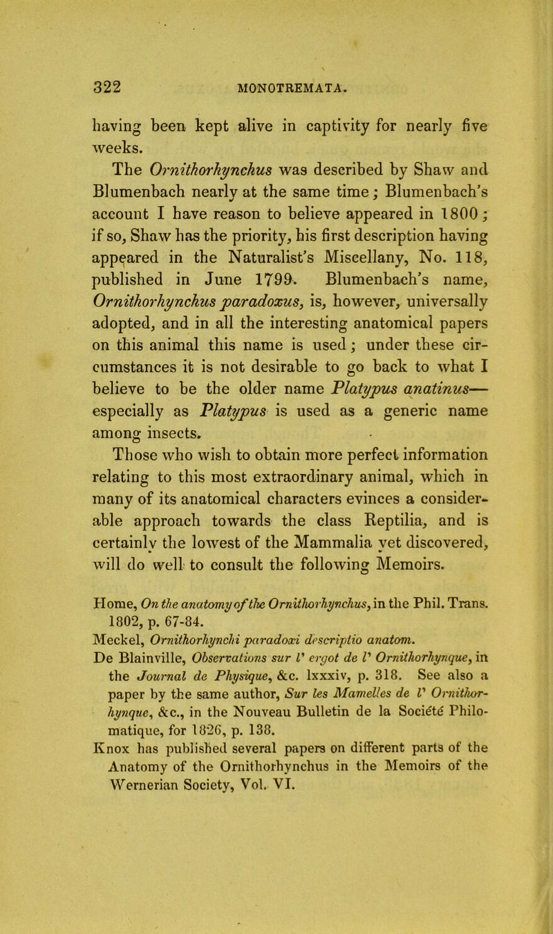 having been kept alive in captivity for nearly five weeks. The Ornithorhynchus was described by Shaw and Blumenbach nearly at the same time; Blumenbach’s account I have reason to believe appeared in 1800; if so, Shaw has the priority, his first description having appeared in the Naturalist’s Miscellany, No. 118, published in June 1799* Blumenbach’s name, Ornithorhynckus paradoxus, is, however, universally adopted, and in all the interesting anatomical papers on this animal this name is used; under these cir- cumstances it is not desirable to go back to what I believe to be the older name Platypus anatinus— especially as Platypus is used as a generic name among insects. Those who wish to obtain more perfect information relating to this most extraordinary animal, which in many of its anatomical characters evinces a consider- able approach towards the class Reptilia, and is certainlv the lowest of the Mammalia vet discovered, » • will do well to consult the following Memoirs. Home, On the anatomy of ike OrnUhorhynchus, in the Phil. Trans. 1802, p. 67-84. Meckel, Orniihorhyncki paradoxi descriptio anatom. De Blainville, Observations sur i ergot de I' Ornithorhynque, in the Journal de Physique, &c. Ixxxiv, p. 318. See also a paper by the same author, Sur les Mamelles de V Omitkor- kynque, &c., in the Nouveau Bulletin de la Socidtd Philo- matique, for 1826, p. 138. Knox has published several papers on different parts of the Anatomy of the Ornithorhynchus in the Memoirs of the Wernerian Society, Vol. VI.